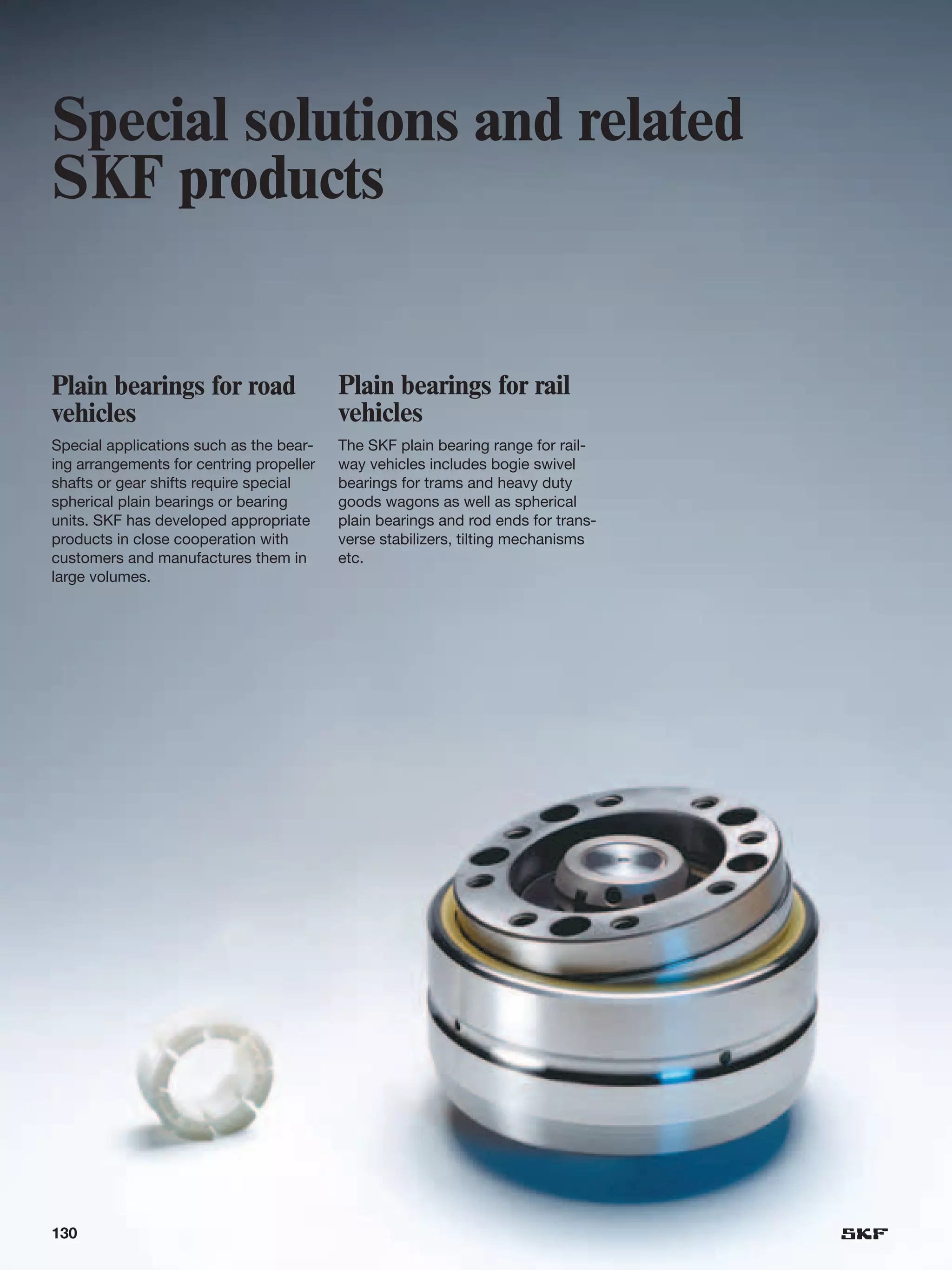 Special solutions and related
SKF products


Plain bearings for road                   Plain bearings for rail
vehicles                                  vehicles
Special applications such as the bear-    The SKF plain bearing range for rail-
ing arrangements for centring propeller   way vehicles includes bogie swivel
shafts or gear shifts require special     bearings for trams and heavy duty
spherical plain bearings or bearing       goods wagons as well as spherical
units. SKF has developed appropriate      plain bearings and rod ends for trans-
products in close cooperation with        verse stabilizers, tilting mechanisms
customers and manufactures them in        etc.
large volumes.




130
 