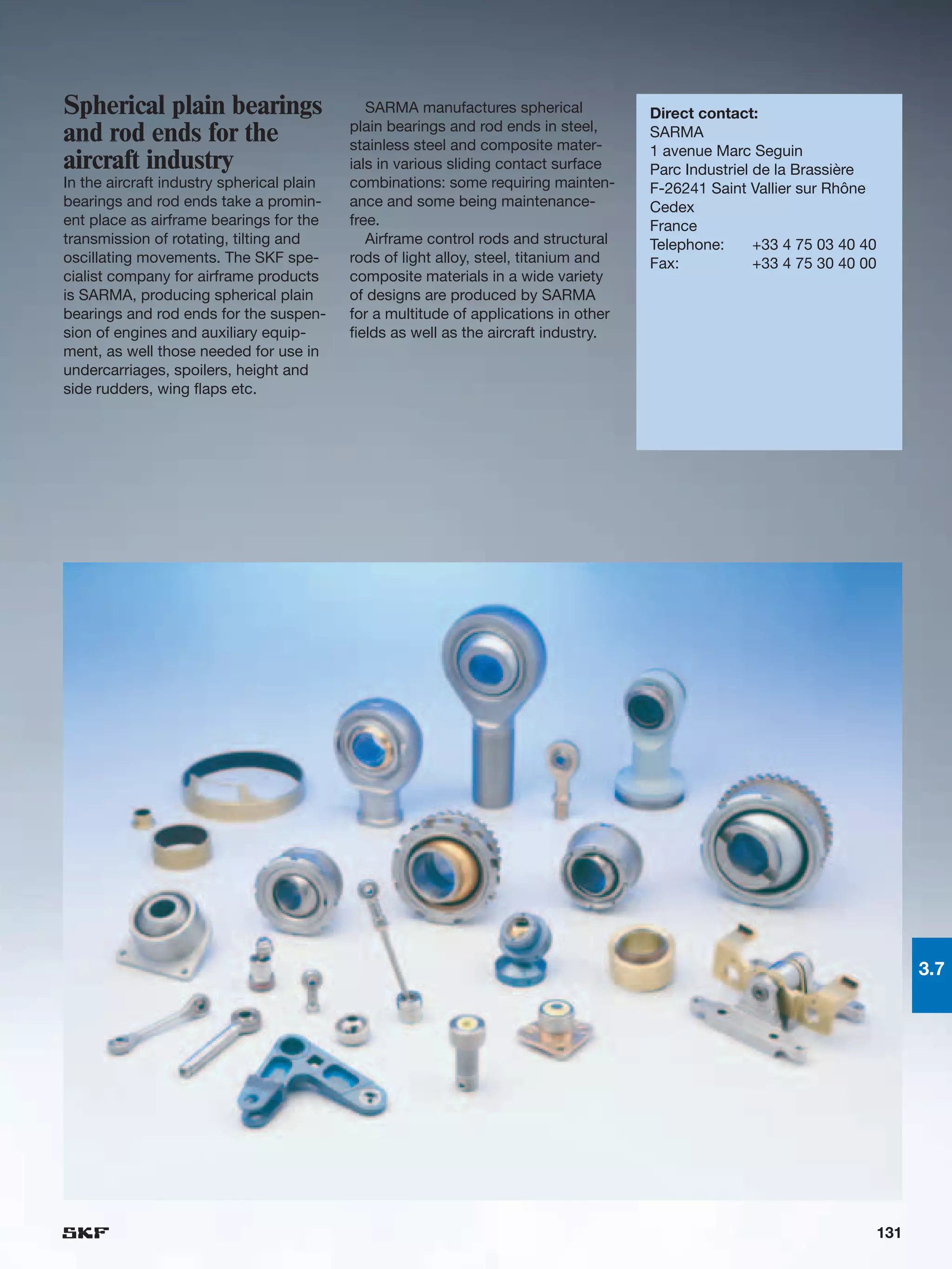 Spherical plain bearings                      SARMA manufactures spherical            Direct contact:
                                           plain bearings and rod ends in steel,
and rod ends for the                       stainless steel and composite mater-
                                                                                      SARMA
                                                                                      1 avenue Marc Seguin
aircraft industry                          ials in various sliding contact surface    Parc Industriel de la Brassière
In the aircraft industry spherical plain   combinations: some requiring mainten-      F-26241 Saint Vallier sur Rhône
bearings and rod ends take a promin-       ance and some being maintenance-           Cedex
ent place as airframe bearings for the     free.                                      France
transmission of rotating, tilting and         Airframe control rods and structural    Telephone:      +33 4 75 03 40 40
oscillating movements. The SKF spe-        rods of light alloy, steel, titanium and   Fax:            +33 4 75 30 40 00
cialist company for airframe products      composite materials in a wide variety
is SARMA, producing spherical plain        of designs are produced by SARMA
bearings and rod ends for the suspen-      for a multitude of applications in other
sion of engines and auxiliary equip-       fields as well as the aircraft industry.
ment, as well those needed for use in
undercarriages, spoilers, height and
side rudders, wing flaps etc.




                                                                                                                                3.7




                                                                                                                          131
 