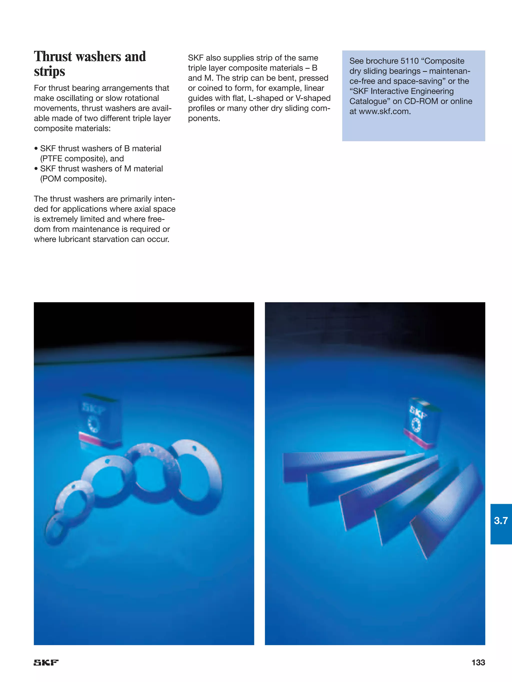 Thrust washers and                        SKF also supplies strip of the same       See brochure 5110 “Composite
                                          triple layer composite materials – B
strips                                    and M. The strip can be bent, pressed
                                                                                    dry sliding bearings – maintenan-
                                                                                    ce-free and space-saving” or the
For thrust bearing arrangements that      or coined to form, for example, linear    “SKF Interactive Engineering
make oscillating or slow rotational       guides with flat, L-shaped or V-shaped    Catalogue” on CD-ROM or online
movements, thrust washers are avail-      profiles or many other dry sliding com-   at www.skf.com.
able made of two different triple layer   ponents.
composite materials:

• SKF thrust washers of B material
  (PTFE composite), and
• SKF thrust washers of M material
  (POM composite).

The thrust washers are primarily inten-
ded for applications where axial space
is extremely limited and where free-
dom from maintenance is required or
where lubricant starvation can occur.




                                                                                                                          3.7




                                                                                                                    133
 