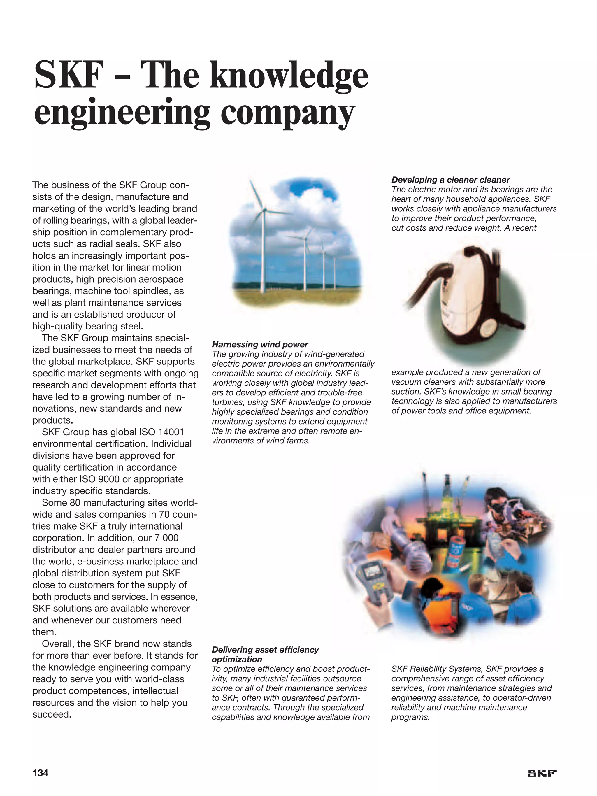 SKF – The knowledge
engineering company
                                                                                           Developing a cleaner cleaner
The business of the SKF Group con-                                                         The electric motor and its bearings are the
sists of the design, manufacture and                                                       heart of many household appliances. SKF
marketing of the world’s leading brand                                                     works closely with appliance manufacturers
of rolling bearings, with a global leader-                                                 to improve their product performance,
                                                                                           cut costs and reduce weight. A recent
ship position in complementary prod-
ucts such as radial seals. SKF also
holds an increasingly important pos-
ition in the market for linear motion
products, high precision aerospace
bearings, machine tool spindles, as
well as plant maintenance services
and is an established producer of
high-quality bearing steel.
   The SKF Group maintains special-
                                             Harnessing wind power
ized businesses to meet the needs of         The growing industry of wind-generated
the global marketplace. SKF supports         electric power provides an environmentally
specific market segments with ongoing        compatible source of electricity. SKF is      example produced a new generation of
research and development efforts that        working closely with global industry lead-    vacuum cleaners with substantially more
                                             ers to develop efficient and trouble-free     suction. SKF’s knowledge in small bearing
have led to a growing number of in-                                                        technology is also applied to manufacturers
                                             turbines, using SKF knowledge to provide
novations, new standards and new             highly specialized bearings and condition     of power tools and office equipment.
products.                                    monitoring systems to extend equipment
   SKF Group has global ISO 14001            life in the extreme and often remote en-
environmental certification. Individual      vironments of wind farms.
divisions have been approved for
quality certification in accordance
with either ISO 9000 or appropriate
industry specific standards.
   Some 80 manufacturing sites world-
wide and sales companies in 70 coun-
tries make SKF a truly international
corporation. In addition, our 7 000
distributor and dealer partners around
the world, e-business marketplace and
global distribution system put SKF
close to customers for the supply of
both products and services. In essence,
SKF solutions are available wherever
and whenever our customers need
them.
   Overall, the SKF brand now stands
                                             Delivering asset efficiency
for more than ever before. It stands for     optimization
the knowledge engineering company            To optimize efficiency and boost product-     SKF Reliability Systems, SKF provides a
ready to serve you with world-class          ivity, many industrial facilities outsource   comprehensive range of asset efficiency
product competences, intellectual            some or all of their maintenance services     services, from maintenance strategies and
                                             to SKF, often with guaranteed perform-        engineering assistance, to operator-driven
resources and the vision to help you         ance contracts. Through the specialized       reliability and machine maintenance
succeed.                                     capabilities and knowledge available from     programs.




134
 