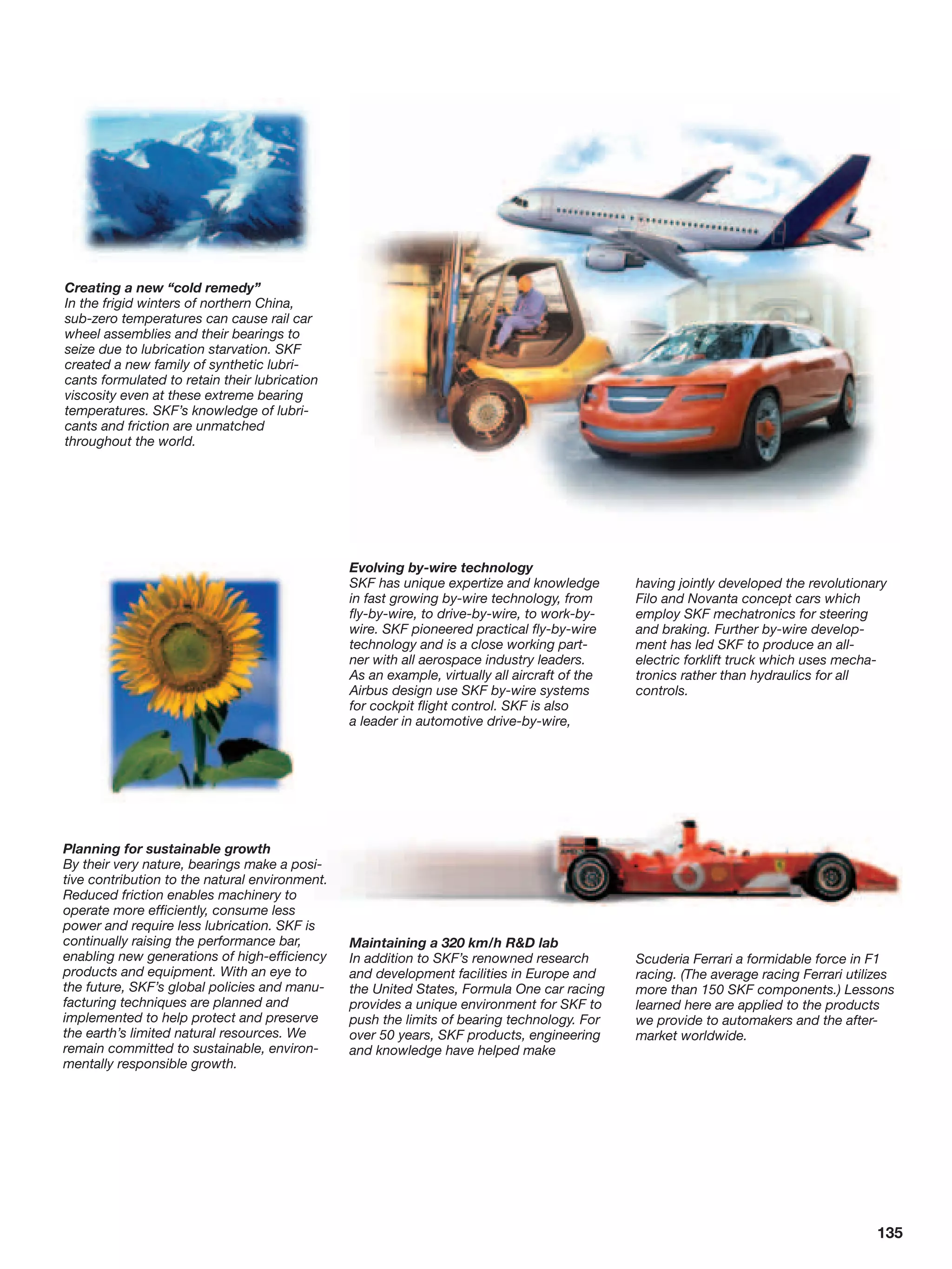 Creating a new “cold remedy”
In the frigid winters of northern China,
sub-zero temperatures can cause rail car
wheel assemblies and their bearings to
seize due to lubrication starvation. SKF
created a new family of synthetic lubri-
cants formulated to retain their lubrication
viscosity even at these extreme bearing
temperatures. SKF’s knowledge of lubri-
cants and friction are unmatched
throughout the world.




                                                Evolving by-wire technology
                                                SKF has unique expertize and knowledge         having jointly developed the revolutionary
                                                in fast growing by-wire technology, from       Filo and Novanta concept cars which
                                                fly-by-wire, to drive-by-wire, to work-by-     employ SKF mechatronics for steering
                                                wire. SKF pioneered practical fly-by-wire      and braking. Further by-wire develop-
                                                technology and is a close working part-        ment has led SKF to produce an all-
                                                ner with all aerospace industry leaders.       electric forklift truck which uses mecha-
                                                As an example, virtually all aircraft of the   tronics rather than hydraulics for all
                                                Airbus design use SKF by-wire systems          controls.
                                                for cockpit flight control. SKF is also
                                                a leader in automotive drive-by-wire,




Planning for sustainable growth
By their very nature, bearings make a posi-
tive contribution to the natural environment.
Reduced friction enables machinery to
operate more efficiently, consume less
power and require less lubrication. SKF is
continually raising the performance bar,        Maintaining a 320 km/h R&D lab
enabling new generations of high-efficiency     In addition to SKF’s renowned research         Scuderia Ferrari a formidable force in F1
products and equipment. With an eye to          and development facilities in Europe and       racing. (The average racing Ferrari utilizes
the future, SKF’s global policies and manu-     the United States, Formula One car racing      more than 150 SKF components.) Lessons
facturing techniques are planned and            provides a unique environment for SKF to       learned here are applied to the products
implemented to help protect and preserve        push the limits of bearing technology. For     we provide to automakers and the after-
the earth’s limited natural resources. We       over 50 years, SKF products, engineering       market worldwide.
remain committed to sustainable, environ-       and knowledge have helped make
mentally responsible growth.




                                                                                                                                        135
 