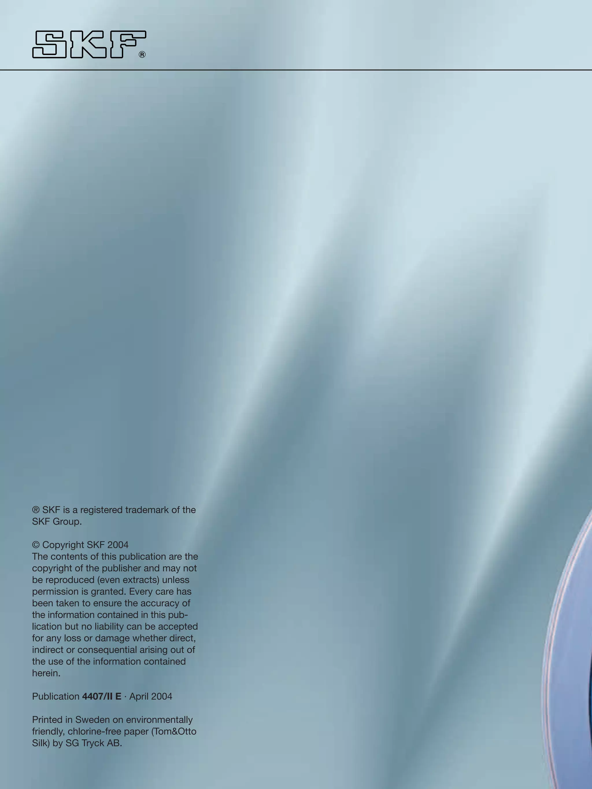 R




                                            SKF spherical plain bearings and rod ends
® SKF is a registered trademark of the
SKF Group.

© Copyright SKF 2004
The contents of this publication are the
copyright of the publisher and may not
be reproduced (even extracts) unless
permission is granted. Every care has
been taken to ensure the accuracy of
the information contained in this pub-
lication but no liability can be accepted
for any loss or damage whether direct,
indirect or consequential arising out of
the use of the information contained
herein.

Publication 4407/II E · April 2004

Printed in Sweden on environmentally
friendly, chlorine-free paper (Tom&Otto
Silk) by SG Tryck AB.
 