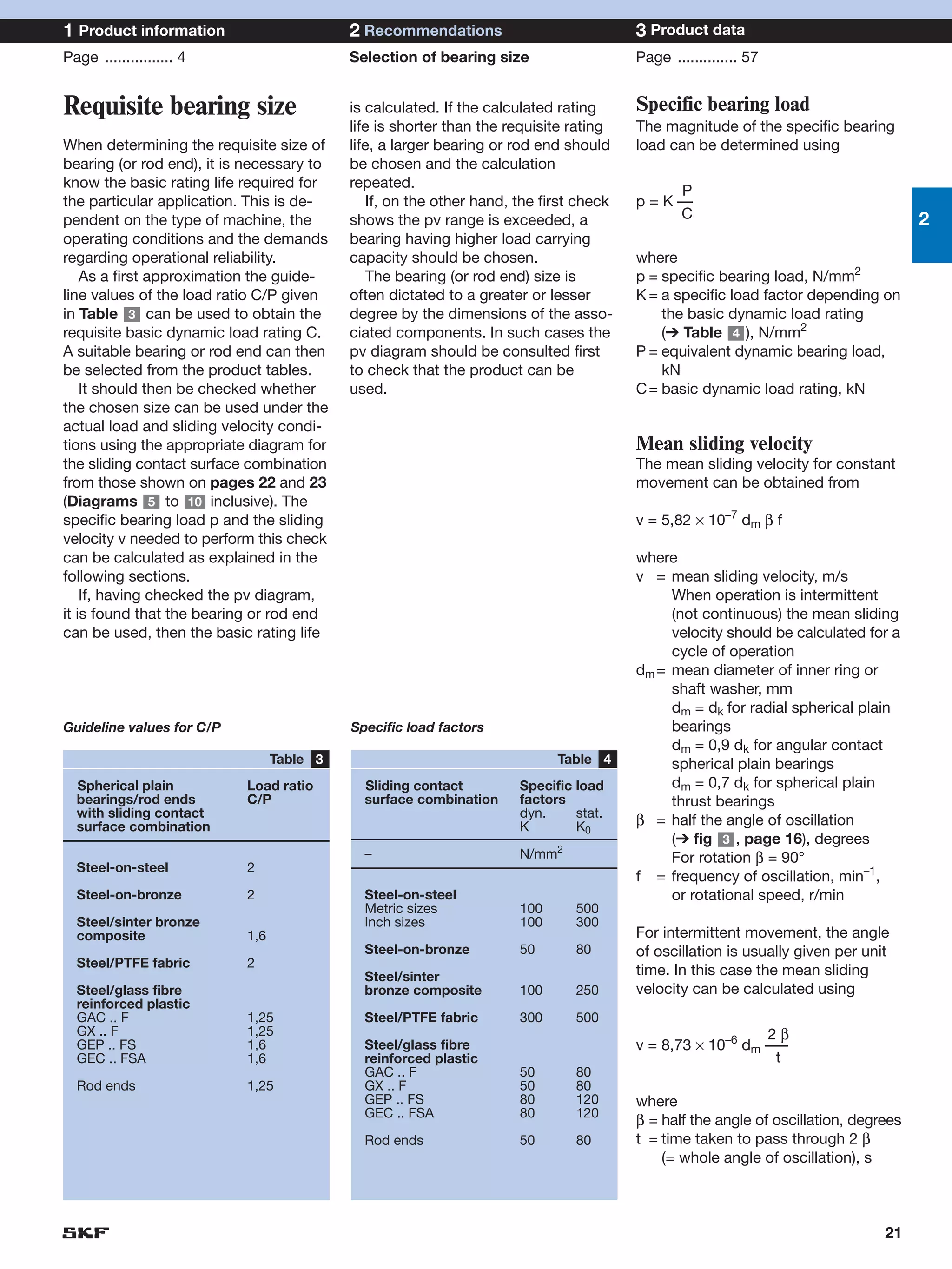 1 Product information                      2 Recommendations                           3 Product data
Page ................ 4                    Selection of bearing size                   Page .............. 57


Requisite bearing size                     is calculated. If the calculated rating     Specific bearing load
                                           life is shorter than the requisite rating   The magnitude of the specific bearing
When determining the requisite size of     life, a larger bearing or rod end should    load can be determined using
bearing (or rod end), it is necessary to   be chosen and the calculation
know the basic rating life required for    repeated.
                                                                                              P
the particular application. This is de-       If, on the other hand, the first check   p = K ––
pendent on the type of machine, the        shows the pv range is exceeded, a                  C                                     2
operating conditions and the demands       bearing having higher load carrying
regarding operational reliability.         capacity should be chosen.                  where
    As a first approximation the guide-       The bearing (or rod end) size is         p = specific bearing load, N/mm2
line values of the load ratio C/P given    often dictated to a greater or lesser       K = a specific load factor depending on
in Table 3 can be used to obtain the       degree by the dimensions of the asso-           the basic dynamic load rating
requisite basic dynamic load rating C.     ciated components. In such cases the            (➔ Table 4 ), N/mm2
A suitable bearing or rod end can then     pv diagram should be consulted first        P = equivalent dynamic bearing load,
be selected from the product tables.       to check that the product can be                kN
    It should then be checked whether      used.                                       C = basic dynamic load rating, kN
the chosen size can be used under the
actual load and sliding velocity condi-
tions using the appropriate diagram for                                                Mean sliding velocity
the sliding contact surface combination                                                The mean sliding velocity for constant
from those shown on pages 22 and 23                                                    movement can be obtained from
(Diagrams 5 to 10 inclusive). The
specific bearing load p and the sliding                                                v = 5,82 × 10–7 dm β f
velocity v needed to perform this check
can be calculated as explained in the                                                  where
following sections.                                                                    v = mean sliding velocity, m/s
    If, having checked the pv diagram,                                                      When operation is intermittent
it is found that the bearing or rod end                                                     (not continuous) the mean sliding
can be used, then the basic rating life                                                     velocity should be calculated for a
                                                                                            cycle of operation
                                                                                       dm = mean diameter of inner ring or
                                                                                            shaft washer, mm
                                                                                            dm = dk for radial spherical plain
Guideline values for C/P                   Specific load factors                            bearings
                                                                                            dm = 0,9 dk for angular contact
                                 Table 3                                   Table 4          spherical plain bearings
  Spherical plain          Load ratio        Sliding contact         Specific load          dm = 0,7 dk for spherical plain
  bearings/rod ends        C/P               surface combination     factors                thrust bearings
  with sliding contact                                               dyn.     stat.
  surface combination                                                K        K0       β = half the angle of oscillation
                                                                                            (➔ fig 3 , page 16), degrees
                                             –                       N/mm2                  For rotation β = 90°
  Steel-on-steel           2
                                                                                       f = frequency of oscillation, min–1,
  Steel-on-bronze          2                 Steel-on-steel                                 or rotational speed, r/min
                                             Metric sizes            100      500
  Steel/sinter bronze                        Inch sizes              100      300
  composite                1,6                                                         For intermittent movement, the angle
                                             Steel-on-bronze         50       80       of oscillation is usually given per unit
  Steel/PTFE fabric        2
                                             Steel/sinter                              time. In this case the mean sliding
  Steel/glass fibre                          bronze composite        100      250      velocity can be calculated using
  reinforced plastic
  GAC .. F                 1,25              Steel/PTFE fabric       300      500
  GX .. F                  1,25                                                                           2β
  GEP .. FS                1,6               Steel/glass fibre                         v = 8,73 × 10–6 dm –––
  GEC .. FSA               1,6               reinforced plastic                                            t
                                             GAC .. F                50       80
  Rod ends                 1,25              GX .. F                 50       80
                                             GEP .. FS               80       120      where
                                             GEC .. FSA              80       120
                                                                                       β = half the angle of oscillation, degrees
                                             Rod ends                50       80       t = time taken to pass through 2 β
                                                                                           (= whole angle of oscillation), s



                                                                                                                              21
 