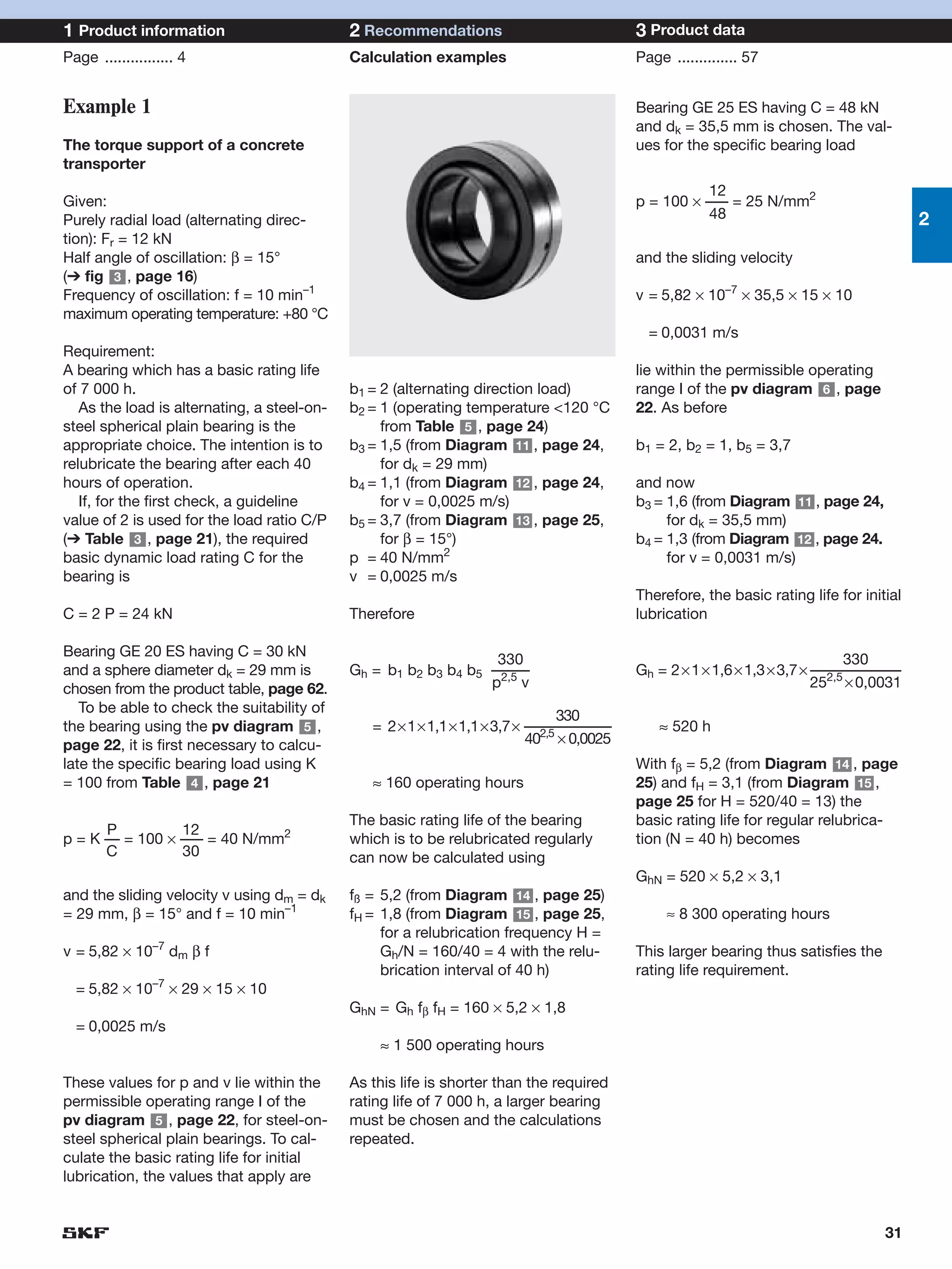 1 Product information                        2 Recommendations                           3 Product data
Page ................ 4                      Calculation examples                        Page .............. 57


Example 1                                                                                Bearing GE 25 ES having C = 48 kN
                                                                                         and dk = 35,5 mm is chosen. The val-
The torque support of a concrete                                                         ues for the specific bearing load
transporter
                                                                                                    12
Given:                                                                                   p = 100 × ––– = 25 N/mm2
Purely radial load (alternating direc-                                                              48                                  2
tion): Fr = 12 kN
Half angle of oscillation: β = 15°                                                       and the sliding velocity
(➔ fig 3 , page 16)
Frequency of oscillation: f = 10 min–1                                                   v = 5,82 × 10–7 × 35,5 × 15 × 10
maximum operating temperature: +80 °C
                                                                                           = 0,0031 m/s
Requirement:
A bearing which has a basic rating life                                                  lie within the permissible operating
of 7 000 h.                                  b1 = 2 (alternating direction load)         range I of the pv diagram 6 , page
   As the load is alternating, a steel-on-   b2 = 1 (operating temperature <120 °C       22. As before
steel spherical plain bearing is the              from Table 5 , page 24)
appropriate choice. The intention is to      b3 = 1,5 (from Diagram 11 , page 24,        b1 = 2, b2 = 1, b5 = 3,7
relubricate the bearing after each 40             for dk = 29 mm)
hours of operation.                          b4 = 1,1 (from Diagram 12 , page 24,        and now
   If, for the first check, a guideline           for v = 0,0025 m/s)                    b3 = 1,6 (from Diagram 11 , page 24,
value of 2 is used for the load ratio C/P    b5 = 3,7 (from Diagram 13 , page 25,             for dk = 35,5 mm)
(➔ Table 3 , page 21), the required               for β = 15°)                           b4 = 1,3 (from Diagram 12 , page 24.
basic dynamic load rating C for the          p = 40 N/mm2                                     for v = 0,0031 m/s)
bearing is                                   v = 0,0025 m/s
                                                                                         Therefore, the basic rating life for initial
C = 2 P = 24 kN                              Therefore                                   lubrication

Bearing GE 20 ES having C = 30 kN
                                                                  330                                                         330
and a sphere diameter dk = 29 mm is          Gh = b1 b2 b3 b4 b5 –––––                   Gh = 2 × 1 × 1,6 × 1,3 × 3,7 × ––––––––––––
chosen from the product table, page 62.                          p2,5 v                                                   2,5
                                                                                                                        25 × 0,0031
   To be able to check the suitability of
                                                                         330
the bearing using the pv diagram 5 ,            = 2×1×1,1×1,1×3,7× –––––––––––––
                                                                     2,5
                                                                                             ≈ 520 h
page 22, it is first necessary to calcu-                           40 × 0,0025
late the specific bearing load using K                                                   With fβ = 5,2 (from Diagram 14 , page
= 100 from Table 4 , page 21                    ≈ 160 operating hours                    25) and fH = 3,1 (from Diagram 15 ,
                                                                                         page 25 for H = 520/40 = 13) the
                                             The basic rating life of the bearing        basic rating life for regular relubrica-
      P          12
p = K –– = 100 × ––– = 40 N/mm2              which is to be relubricated regularly       tion (N = 40 h) becomes
      C          30                          can now be calculated using
                                                                                         GhN = 520 × 5,2 × 3,1
and the sliding velocity v using dm = dk     fß = 5,2 (from Diagram 14 , page 25)
= 29 mm, β = 15° and f = 10 min–1            fH = 1,8 (from Diagram 15 , page 25,             ≈ 8 300 operating hours
                                                  for a relubrication frequency H =
v = 5,82 × 10–7 dm β f                            Gh/N = 160/40 = 4 with the relu-       This larger bearing thus satisfies the
                                                  brication interval of 40 h)            rating life requirement.
  = 5,82 × 10–7 × 29 × 15 × 10
                                             GhN = Gh fβ fH = 160 × 5,2 × 1,8
  = 0,0025 m/s
                                                 ≈ 1 500 operating hours

These values for p and v lie within the      As this life is shorter than the required
permissible operating range I of the         rating life of 7 000 h, a larger bearing
pv diagram 5 , page 22, for steel-on-        must be chosen and the calculations
steel spherical plain bearings. To cal-      repeated.
culate the basic rating life for initial
lubrication, the values that apply are


                                                                                                                                  31
 