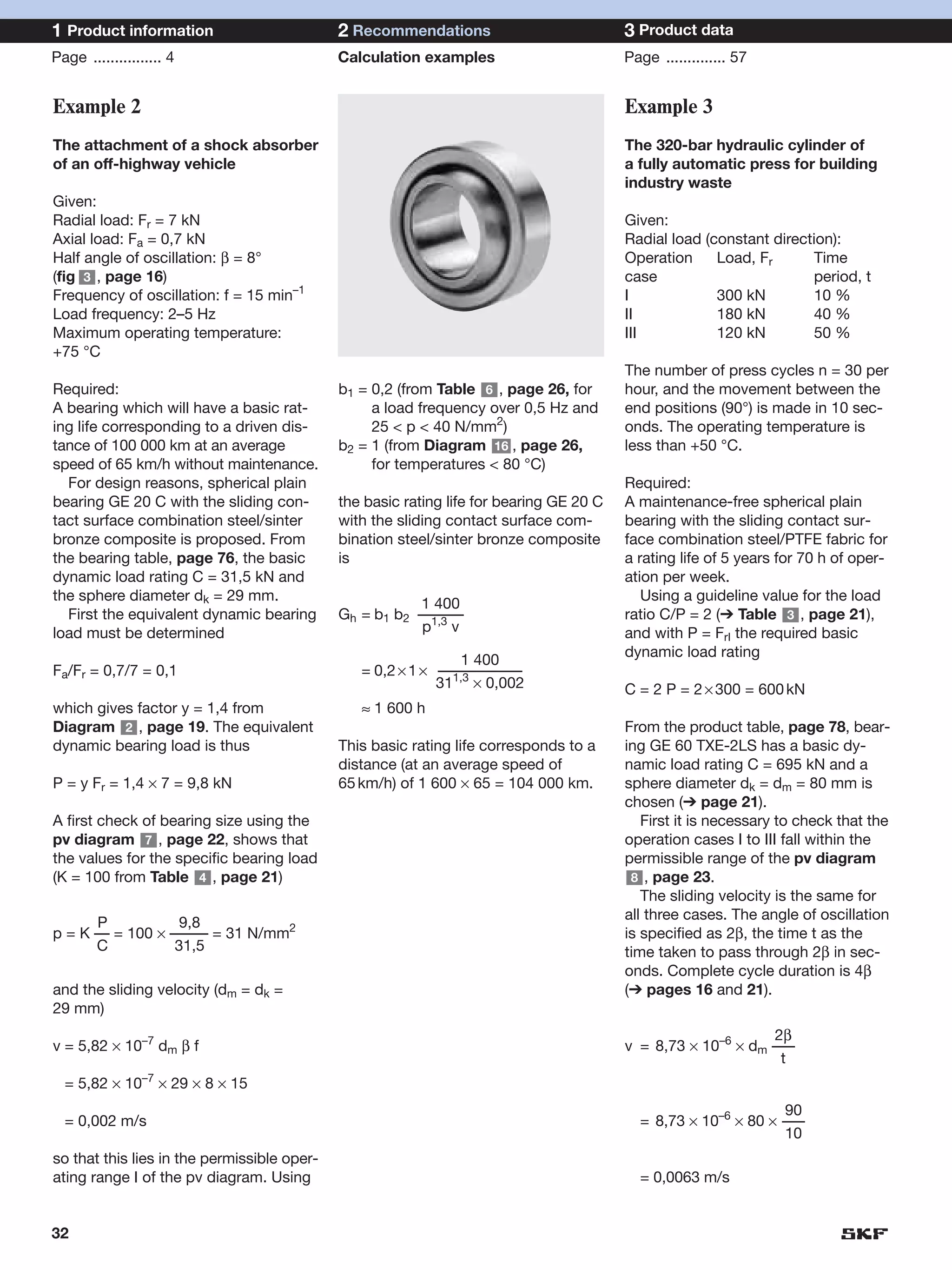 1 Product information                        2 Recommendations                           3 Product data
Page ................ 4                      Calculation examples                        Page .............. 57


Example 2                                                                                Example 3
The attachment of a shock absorber                                                       The 320-bar hydraulic cylinder of
of an off-highway vehicle                                                                a fully automatic press for building
                                                                                         industry waste
Given:
Radial load: Fr = 7 kN                                                                   Given:
Axial load: Fa = 0,7 kN                                                                  Radial load (constant direction):
Half angle of oscillation: β = 8°                                                        Operation     Load, Fr      Time
(fig 3 , page 16)                                                                        case                        period, t
Frequency of oscillation: f = 15 min–1                                                   I             300 kN        10 %
Load frequency: 2–5 Hz                                                                   II            180 kN        40 %
Maximum operating temperature:                                                           III           120 kN        50 %
+75 °C
                                                                                         The number of press cycles n = 30 per
Required:                                    b1 = 0,2 (from Table 6 , page 26, for       hour, and the movement between the
A bearing which will have a basic rat-            a load frequency over 0,5 Hz and       end positions (90°) is made in 10 sec-
ing life corresponding to a driven dis-           25 < p < 40 N/mm2)                     onds. The operating temperature is
tance of 100 000 km at an average            b2 = 1 (from Diagram 16 , page 26,          less than +50 °C.
speed of 65 km/h without maintenance.             for temperatures < 80 °C)
  For design reasons, spherical plain                                                    Required:
bearing GE 20 C with the sliding con-        the basic rating life for bearing GE 20 C   A maintenance-free spherical plain
tact surface combination steel/sinter        with the sliding contact surface com-       bearing with the sliding contact sur-
bronze composite is proposed. From           bination steel/sinter bronze composite      face combination steel/PTFE fabric for
the bearing table, page 76, the basic        is                                          a rating life of 5 years for 70 h of oper-
dynamic load rating C = 31,5 kN and                                                      ation per week.
the sphere diameter dk = 29 mm.                                                             Using a guideline value for the load
                                                        1 400
  First the equivalent dynamic bearing       Gh = b1 b2 ––––––                           ratio C/P = 2 (➔ Table 3 , page 21),
load must be determined                                  p1,3 v                          and with P = FrI the required basic
                                                                                         dynamic load rating
                                                               1 400
Fa/Fr = 0,7/7 = 0,1                             = 0,2 × 1 × –––––––––––
                                                              1,3
                                                            31 × 0,002                   C = 2 P = 2 × 300 = 600 kN
which gives factor y = 1,4 from                 ≈ 1 600 h
Diagram 2 , page 19. The equivalent                                                      From the product table, page 78, bear-
dynamic bearing load is thus                 This basic rating life corresponds to a     ing GE 60 TXE-2LS has a basic dy-
                                             distance (at an average speed of            namic load rating C = 695 kN and a
P = y Fr = 1,4 × 7 = 9,8 kN                  65 km/h) of 1 600 × 65 = 104 000 km.        sphere diameter dk = dm = 80 mm is
                                                                                         chosen (➔ page 21).
A first check of bearing size using the                                                     First it is necessary to check that the
pv diagram 7 , page 22, shows that                                                       operation cases I to III fall within the
the values for the specific bearing load                                                 permissible range of the pv diagram
(K = 100 from Table 4 , page 21)                                                          8 , page 23.
                                                                                            The sliding velocity is the same for
                                                                                         all three cases. The angle of oscillation
      P           9,8
p = K –– = 100 × ––––– = 31 N/mm2                                                        is specified as 2β, the time t as the
      C           31,5                                                                   time taken to pass through 2β in sec-
                                                                                         onds. Complete cycle duration is 4β
and the sliding velocity (dm = dk =                                                      (➔ pages 16 and 21).
29 mm)
                                                                                                              2β
v = 5,82 × 10–7 dm β f                                                                   v = 8,73 × 10–6 × dm –––
                                                                                                               t
  = 5,82 × 10–7 × 29 × 8 × 15
                                                                                                                90
  = 0,002 m/s                                                                              = 8,73 × 10–6 × 80 × –––
                                                                                                                10
so that this lies in the permissible oper-
ating range I of the pv diagram. Using                                                     = 0,0063 m/s


32
 