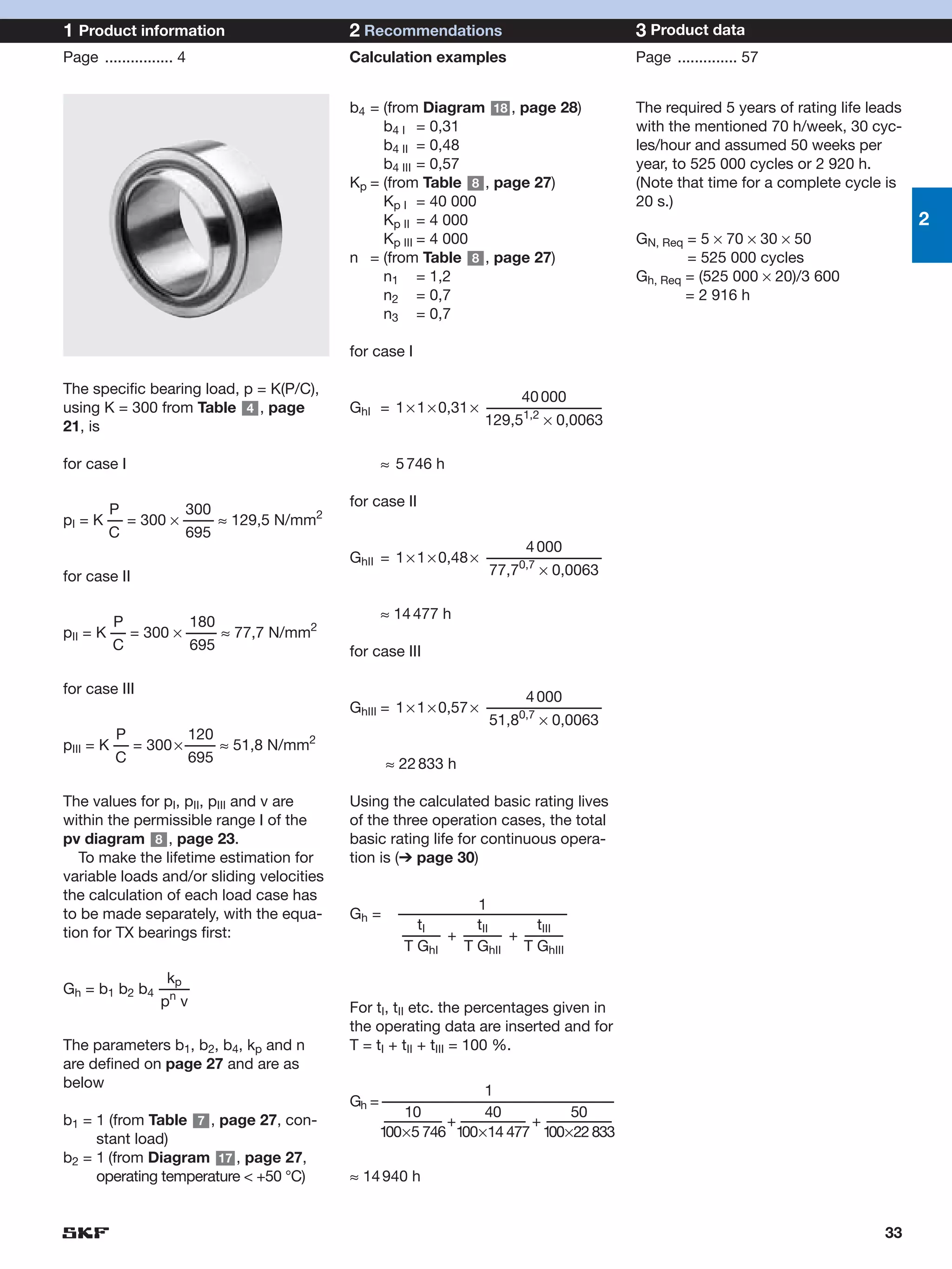 1 Product information                      2 Recommendations                           3 Product data
Page ................ 4                    Calculation examples                        Page .............. 57


                                           b4 = (from Diagram 18 , page 28)            The required 5 years of rating life leads
                                                b4 I = 0,31                            with the mentioned 70 h/week, 30 cyc-
                                                b4 II = 0,48                           les/hour and assumed 50 weeks per
                                                b4 III = 0,57                          year, to 525 000 cycles or 2 920 h.
                                           Kp = (from Table 8 , page 27)               (Note that time for a complete cycle is
                                                Kp I = 40 000                          20 s.)
                                                Kp II = 4 000                                                                      2
                                                Kp III = 4 000                         GN, Req = 5 × 70 × 30 × 50
                                           n = (from Table 8 , page 27)                        = 525 000 cycles
                                                n1 = 1,2                               Gh, Req = (525 000 × 20)/3 600
                                                n2 = 0,7                                       = 2 916 h
                                                n3 = 0,7

                                           for case I

The specific bearing load, p = K(P/C),
                                                                     40 000
using K = 300 from Table 4 , page          GhI = 1 × 1 × 0,31 × –––––––––––––––
21, is                                                          129,51,2 × 0,0063

for case I                                      ≈ 5 746 h

                                           for case II
       P          300
pI = K –– = 300 × –––– ≈ 129,5 N/mm2
       C          695
                                                                      4 000
                                           GhII = 1 × 1 × 0,48 × –––––––––––––––
for case II                                                      77,70,7 × 0,0063

                                                ≈ 14 477 h
        P          180
pII = K –– = 300 × –––– ≈ 77,7 N/mm2
        C          695                     for case III

for case III
                                                                       4 000
                                           GhIII = 1 × 1 × 0,57 × –––––––––––––––
                                                                      0,7
                                                                  51,8 × 0,0063
         P          120
pIII = K –– = 300 × –––– ≈ 51,8 N/mm2
         C          695                           ≈ 22 833 h

The values for pI, pII, pIII and v are     Using the calculated basic rating lives
within the permissible range I of the      of the three operation cases, the total
pv diagram 8 , page 23.                    basic rating life for continuous opera-
   To make the lifetime estimation for     tion is (➔ page 30)
variable loads and/or sliding velocities
the calculation of each load case has
                                                              1
to be made separately, with the equa-      Gh =    ––––––––––––––––––––––
                                                      tI      tII    tIII
tion for TX bearings first:                        ––––– + ––––– + –––––
                                                    T GhI   T GhII T GhIII

               kp
Gh = b1 b2 b4 ––––
              pn v                         For tI, tII etc. the percentages given in
                                           the operating data are inserted and for
The parameters b1, b2, b4, kp and n        T = tI + tII + tIII = 100 %.
are defined on page 27 and are as
below
                                                              1
                                           Gh = ––––––––––––––––––––––––––––––––
                                                   10         40          50
b1 = 1 (from Table 7 , page 27, con-            –––––––– + ––––––––– + –––––––––
     stant load)                               100×5 746 100×14 477 100×22 833
b2 = 1 (from Diagram 17 , page 27,
     operating temperature < +50 °C)       ≈ 14 940 h


                                                                                                                             33
 
