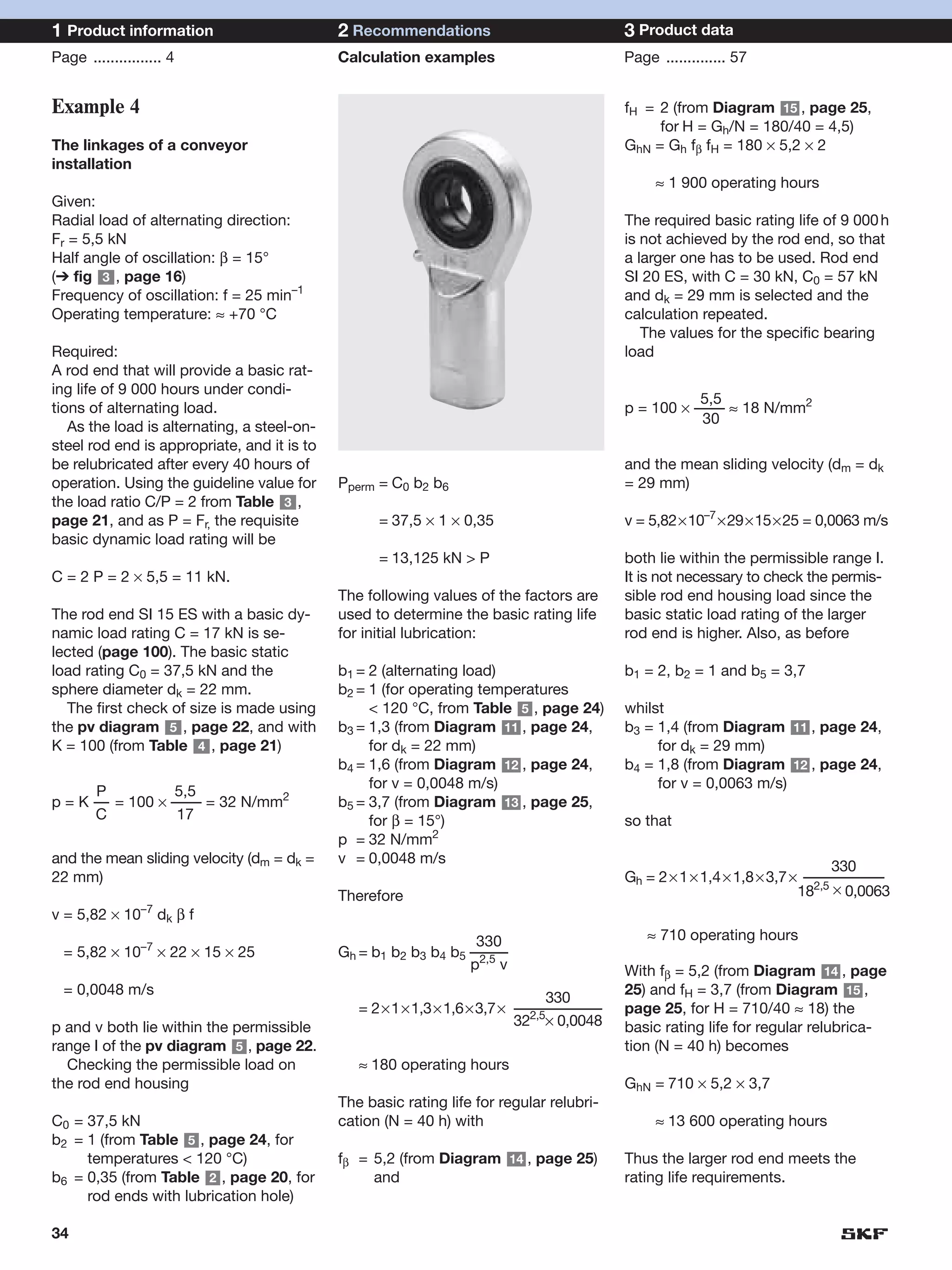 1 Product information                        2 Recommendations                            3 Product data
Page ................ 4                      Calculation examples                         Page .............. 57


Example 4                                                                                 fH = 2 (from Diagram 15 , page 25,
                                                                                               for H = Gh/N = 180/40 = 4,5)
The linkages of a conveyor                                                                GhN = Gh fβ fH = 180 × 5,2 × 2
installation
                                                                                               ≈ 1 900 operating hours
Given:
Radial load of alternating direction:                                                     The required basic rating life of 9 000 h
Fr = 5,5 kN                                                                               is not achieved by the rod end, so that
Half angle of oscillation: β = 15°                                                        a larger one has to be used. Rod end
(➔ fig 3 , page 16)                                                                       SI 20 ES, with C = 30 kN, C0 = 57 kN
Frequency of oscillation: f = 25 min–1                                                    and dk = 29 mm is selected and the
Operating temperature: ≈ +70 °C                                                           calculation repeated.
                                                                                             The values for the specific bearing
Required:                                                                                 load
A rod end that will provide a basic rat-
ing life of 9 000 hours under condi-
                                                                                                     5,5
tions of alternating load.                                                                p = 100 × –––– ≈ 18 N/mm2
                                                                                                     30
   As the load is alternating, a steel-on-
steel rod end is appropriate, and it is to
be relubricated after every 40 hours of                                                   and the mean sliding velocity (dm = dk
operation. Using the guideline value for     Pperm = C0 b2 b6                             = 29 mm)
the load ratio C/P = 2 from Table 3 ,
page 21, and as P = Fr, the requisite              = 37,5 × 1 × 0,35                      v = 5,82×10–7 ×29×15×25 = 0,0063 m/s
basic dynamic load rating will be
                                                   = 13,125 kN > P                        both lie within the permissible range I.
C = 2 P = 2 × 5,5 = 11 kN.                                                                It is not necessary to check the permis-
                                             The following values of the factors are      sible rod end housing load since the
The rod end SI 15 ES with a basic dy-        used to determine the basic rating life      basic static load rating of the larger
namic load rating C = 17 kN is se-           for initial lubrication:                     rod end is higher. Also, as before
lected (page 100). The basic static
load rating C0 = 37,5 kN and the             b1 = 2 (alternating load)                    b1 = 2, b2 = 1 and b5 = 3,7
sphere diameter dk = 22 mm.                  b2 = 1 (for operating temperatures
  The first check of size is made using           < 120 °C, from Table 5 , page 24)       whilst
the pv diagram 5 , page 22, and with         b3 = 1,3 (from Diagram 11 , page 24,         b3 = 1,4 (from Diagram 11 , page 24,
K = 100 (from Table 4 , page 21)                  for dk = 22 mm)                              for dk = 29 mm)
                                             b4 = 1,6 (from Diagram 12 , page 24,         b4 = 1,8 (from Diagram 12 , page 24,
                                                  for v = 0,0048 m/s)                          for v = 0,0063 m/s)
      P          5,5
p = K –– = 100 × –––– = 32 N/mm2             b5 = 3,7 (from Diagram 13 , page 25,
      C           17                              for β = 15°)                            so that
                                             p = 32 N/mm2
and the mean sliding velocity (dm = dk =     v = 0,0048 m/s
                                                                                                                              330
22 mm)                                                                                    Gh = 2 × 1 × 1,4 × 1,8 × 3,7 × –––––––––––
                                             Therefore                                                                  182,5 × 0,0063
v = 5,82 × 10–7 dk β f
                                                                  330                         ≈ 710 operating hours
  = 5,82 × 10–7 × 22 × 15 × 25               Gh = b1 b2 b3 b4 b5 –––––
                                                                 p2,5 v                   With fβ = 5,2 (from Diagram 14 , page
  = 0,0048 m/s                                                                            25) and fH = 3,7 (from Diagram 15 ,
                                                                         330
                                                = 2×1×1,3×1,6×3,7× ––––––––––––
                                                                     2,5
                                                                                          page 25, for H = 710/40 ≈ 18) the
p and v both lie within the permissible                            32 × 0,0048            basic rating life for regular relubrica-
range I of the pv diagram 5 , page 22.                                                    tion (N = 40 h) becomes
  Checking the permissible load on              ≈ 180 operating hours
the rod end housing                                                                       GhN = 710 × 5,2 × 3,7
                                             The basic rating life for regular relubri-
C0 = 37,5 kN                                 cation (N = 40 h) with                            ≈ 13 600 operating hours
b2 = 1 (from Table 5 , page 24, for
     temperatures < 120 °C)                  fβ = 5,2 (from Diagram 14 , page 25)         Thus the larger rod end meets the
b6 = 0,35 (from Table 2 , page 20, for            and                                     rating life requirements.
     rod ends with lubrication hole)

34
 