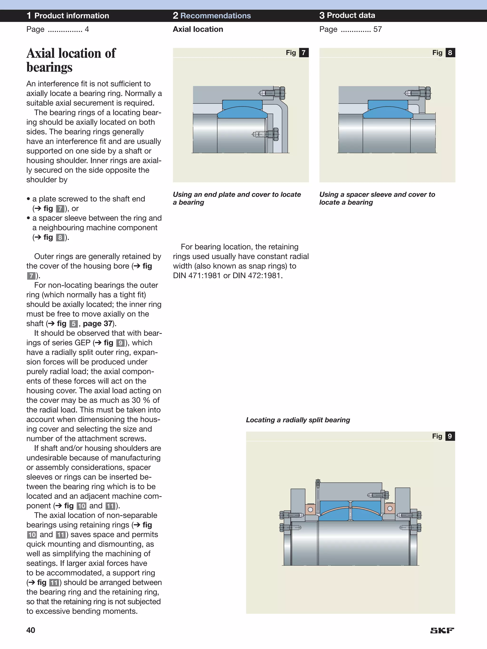 1 Product information                         2 Recommendations                           3 Product data
Page ................ 4                       Axial location                              Page .............. 57


Axial location of                                                              Fig 7                                       Fig 8

bearings
An interference fit is not sufficient to
axially locate a bearing ring. Normally a
suitable axial securement is required.
   The bearing rings of a locating bear-
ing should be axially located on both
sides. The bearing rings generally
have an interference fit and are usually
supported on one side by a shaft or
housing shoulder. Inner rings are axial-
ly secured on the side opposite the
shoulder by
                                              Using an end plate and cover to locate      Using a spacer sleeve and cover to
• a plate screwed to the shaft end            a bearing                                   locate a bearing
  (➔ fig 7 ), or
• a spacer sleeve between the ring and
  a neighbouring machine component
  (➔ fig 8 ).
                                                 For bearing location, the retaining
   Outer rings are generally retained by      rings used usually have constant radial
the cover of the housing bore (➔ fig          width (also known as snap rings) to
 7 ).                                         DIN 471:1981 or DIN 472:1981.
   For non-locating bearings the outer
ring (which normally has a tight fit)
should be axially located; the inner ring
must be free to move axially on the
shaft (➔ fig 5 , page 37).
   It should be observed that with bear-
ings of series GEP (➔ fig 9 ), which
have a radially split outer ring, expan-
sion forces will be produced under
purely radial load; the axial compon-
ents of these forces will act on the
housing cover. The axial load acting on
the cover may be as much as 30 % of
the radial load. This must be taken into
account when dimensioning the hous-                                Locating a radially split bearing
ing cover and selecting the size and
number of the attachment screws.                                                                                           Fig 9
   If shaft and/or housing shoulders are
undesirable because of manufacturing
or assembly considerations, spacer
sleeves or rings can be inserted be-
tween the bearing ring which is to be
located and an adjacent machine com-
ponent (➔ fig 10 and 11 ).
   The axial location of non-separable
bearings using retaining rings (➔ fig
 10 and 11 ) saves space and permits
quick mounting and dismounting, as
well as simplifying the machining of
seatings. If larger axial forces have
to be accommodated, a support ring
(➔ fig 11 ) should be arranged between
the bearing ring and the retaining ring,
so that the retaining ring is not subjected
to excessive bending moments.

40
 