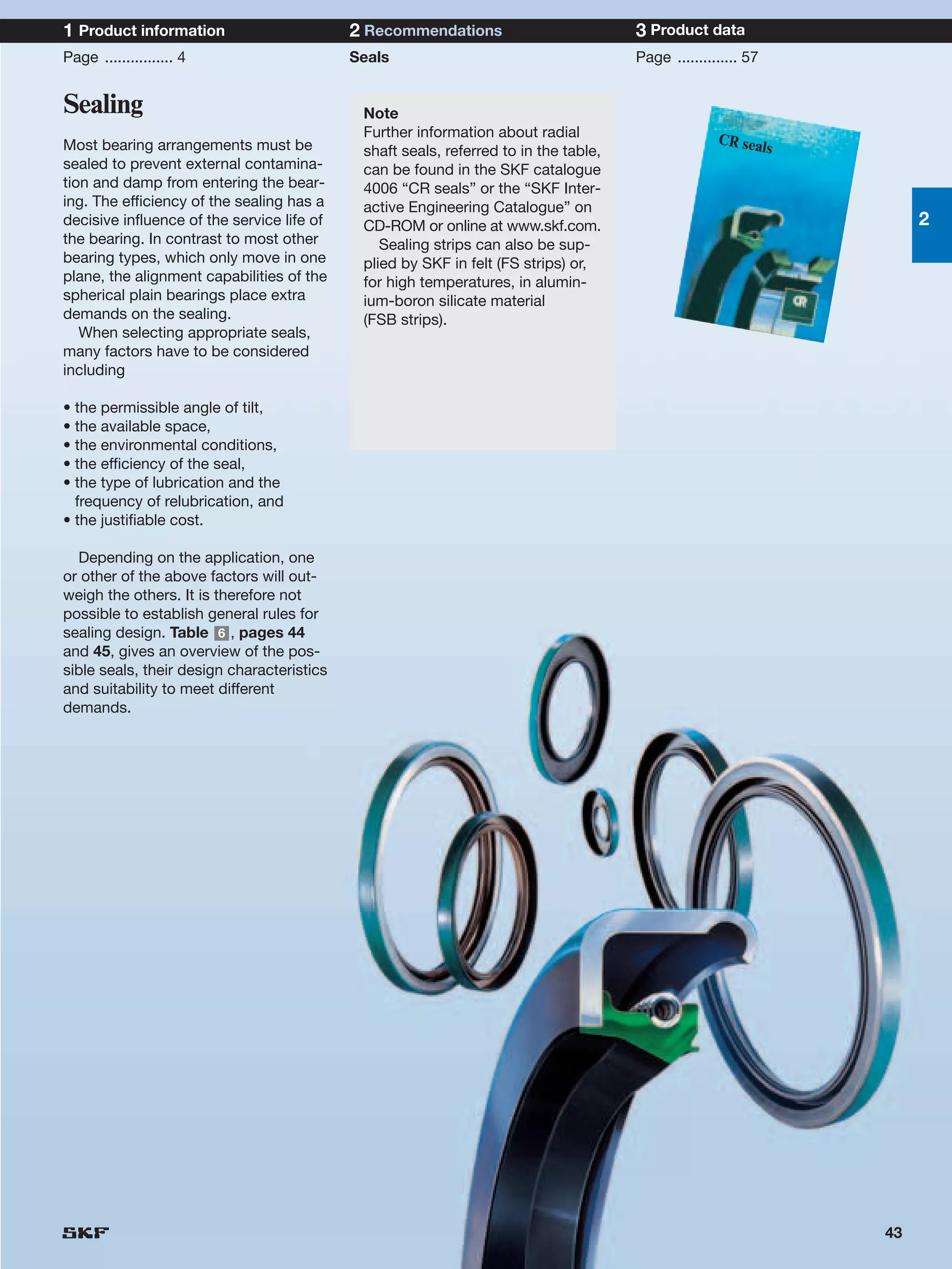 1 Product information                       2 Recommendations                         3 Product data
Page ................ 4                     Seals                                     Page .............. 57


Sealing                                      Note
                                             Further information about radial                       CR sea
Most bearing arrangements must be            shaft seals, referred to in the table,                       ls
sealed to prevent external contamina-        can be found in the SKF catalogue
tion and damp from entering the bear-        4006 “CR seals” or the “SKF Inter-
ing. The efficiency of the sealing has a     active Engineering Catalogue” on
decisive influence of the service life of    CD-ROM or online at www.skf.com.                                       2
the bearing. In contrast to most other          Sealing strips can also be sup-
bearing types, which only move in one        plied by SKF in felt (FS strips) or,
plane, the alignment capabilities of the     for high temperatures, in alumin-
spherical plain bearings place extra         ium-boron silicate material
demands on the sealing.                      (FSB strips).
   When selecting appropriate seals,
many factors have to be considered
including

• the permissible angle of tilt,
• the available space,
• the environmental conditions,
• the efficiency of the seal,
• the type of lubrication and the
  frequency of relubrication, and
• the justifiable cost.

  Depending on the application, one
or other of the above factors will out-
weigh the others. It is therefore not
possible to establish general rules for
sealing design. Table 6 , pages 44
and 45, gives an overview of the pos-
sible seals, their design characteristics
and suitability to meet different
demands.




                                                                                                               43
 
