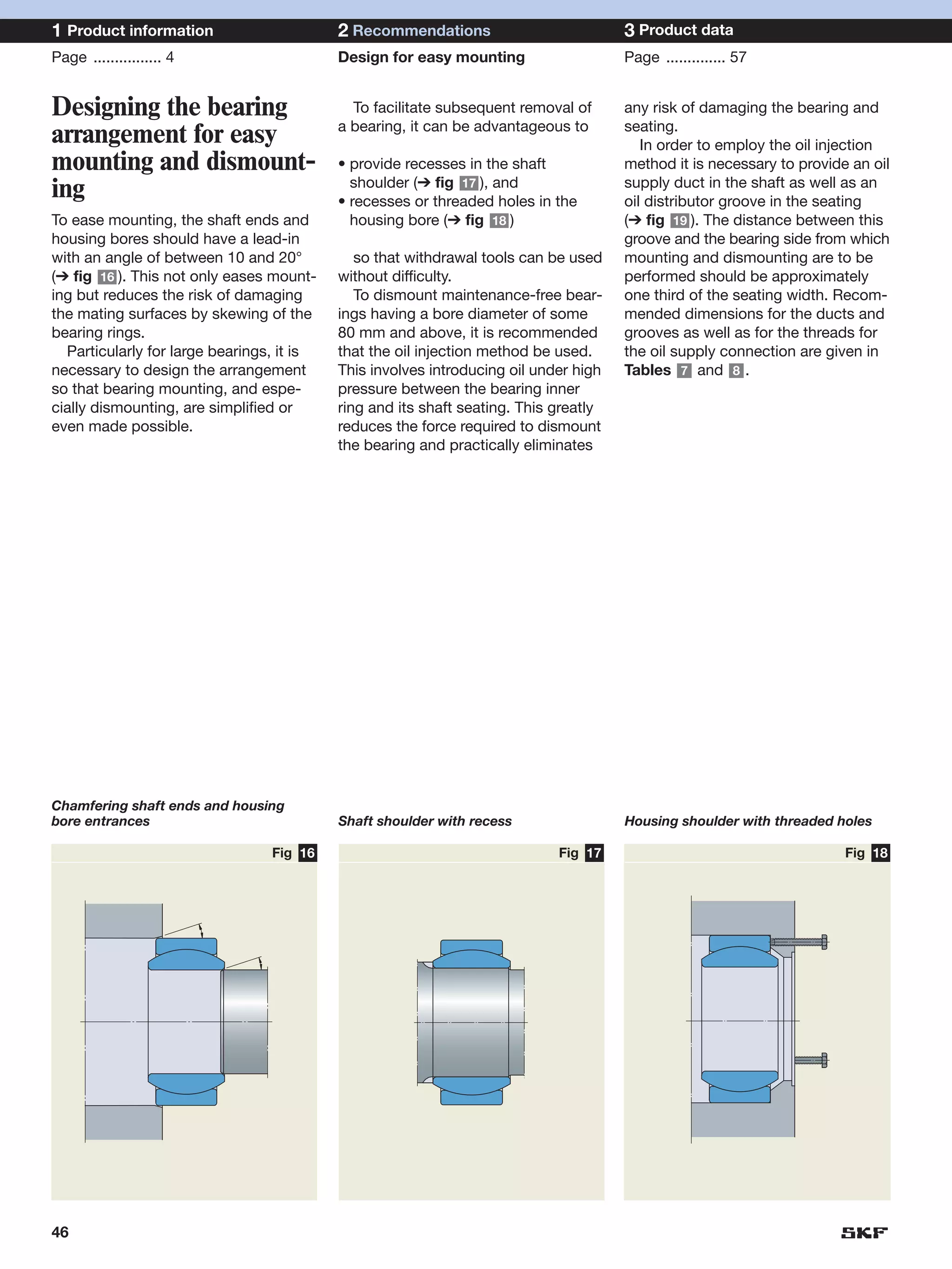 1 Product information                      2 Recommendations                          3 Product data
Page ................ 4                    Design for easy mounting                   Page .............. 57


Designing the bearing                        To facilitate subsequent removal of      any risk of damaging the bearing and
                                           a bearing, it can be advantageous to       seating.
arrangement for easy                                                                     In order to employ the oil injection
mounting and dismount-                     • provide recesses in the shaft            method it is necessary to provide an oil
                                             shoulder (➔ fig 17 ), and                supply duct in the shaft as well as an
ing                                        • recesses or threaded holes in the        oil distributor groove in the seating
To ease mounting, the shaft ends and         housing bore (➔ fig 18 )                 (➔ fig 19 ). The distance between this
housing bores should have a lead-in                                                   groove and the bearing side from which
with an angle of between 10 and 20°           so that withdrawal tools can be used    mounting and dismounting are to be
(➔ fig 16 ). This not only eases mount-    without difficulty.                        performed should be approximately
ing but reduces the risk of damaging          To dismount maintenance-free bear-      one third of the seating width. Recom-
the mating surfaces by skewing of the      ings having a bore diameter of some        mended dimensions for the ducts and
bearing rings.                             80 mm and above, it is recommended         grooves as well as for the threads for
  Particularly for large bearings, it is   that the oil injection method be used.     the oil supply connection are given in
necessary to design the arrangement        This involves introducing oil under high   Tables 7 and 8 .
so that bearing mounting, and espe-        pressure between the bearing inner
cially dismounting, are simplified or      ring and its shaft seating. This greatly
even made possible.                        reduces the force required to dismount
                                           the bearing and practically eliminates




Chamfering shaft ends and housing
bore entrances                             Shaft shoulder with recess                 Housing shoulder with threaded holes

                                 Fig 16                                     Fig 17                                     Fig 18




46
 