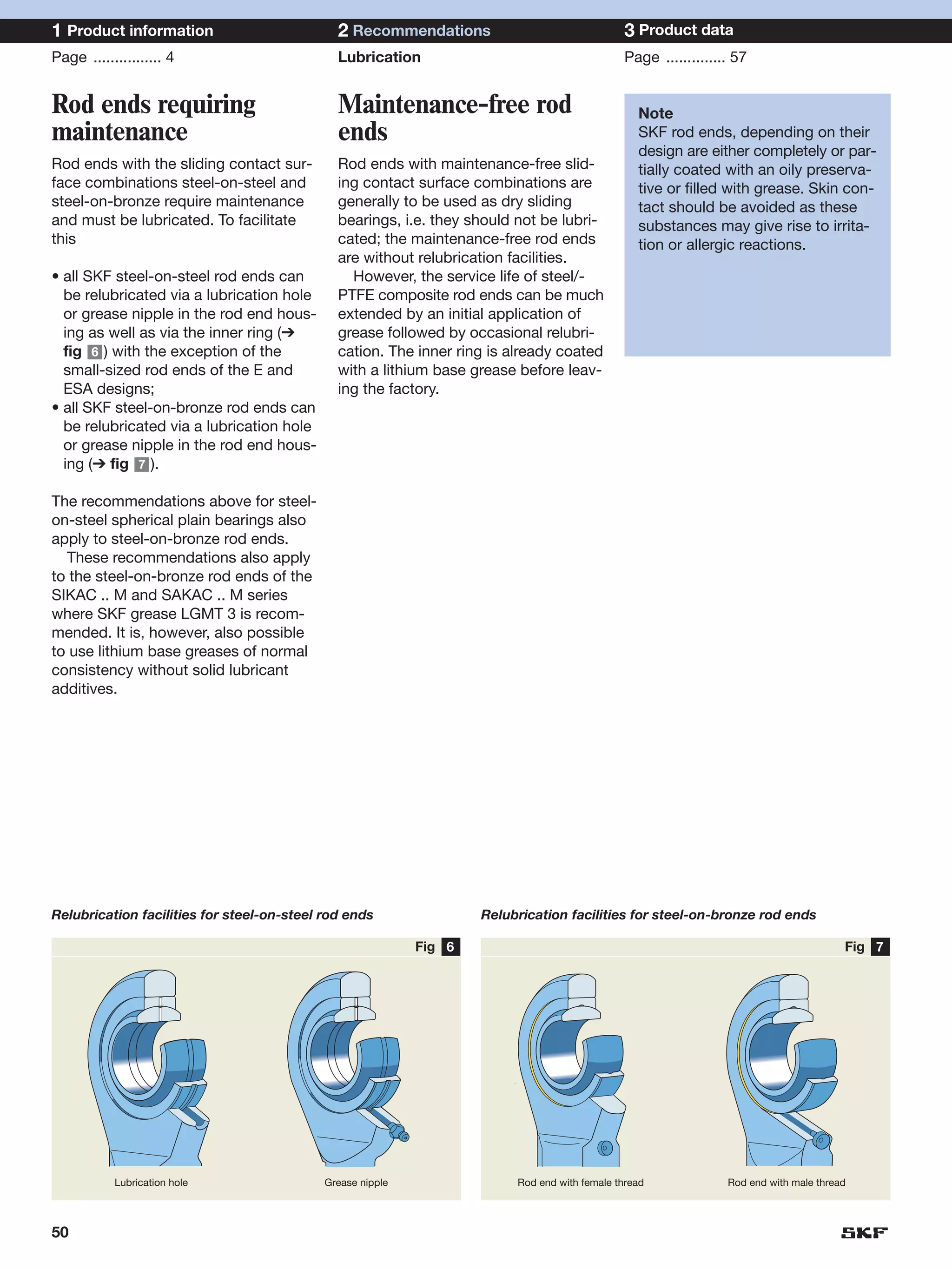 1 Product information                         2 Recommendations                               3 Product data
Page ................ 4                       Lubrication                                     Page .............. 57


Rod ends requiring                            Maintenance-free rod                               Note
maintenance                                   ends                                               SKF rod ends, depending on their
                                                                                                 design are either completely or par-
Rod ends with the sliding contact sur-        Rod ends with maintenance-free slid-               tially coated with an oily preserva-
face combinations steel-on-steel and          ing contact surface combinations are               tive or filled with grease. Skin con-
steel-on-bronze require maintenance           generally to be used as dry sliding                tact should be avoided as these
and must be lubricated. To facilitate         bearings, i.e. they should not be lubri-           substances may give rise to irrita-
this                                          cated; the maintenance-free rod ends               tion or allergic reactions.
                                              are without relubrication facilities.
• all SKF steel-on-steel rod ends can           However, the service life of steel/-
  be relubricated via a lubrication hole      PTFE composite rod ends can be much
  or grease nipple in the rod end hous-       extended by an initial application of
  ing as well as via the inner ring (➔        grease followed by occasional relubri-
  fig 6 ) with the exception of the           cation. The inner ring is already coated
  small-sized rod ends of the E and           with a lithium base grease before leav-
  ESA designs;                                ing the factory.
• all SKF steel-on-bronze rod ends can
  be relubricated via a lubrication hole
  or grease nipple in the rod end hous-
  ing (➔ fig 7 ).

The recommendations above for steel-
on-steel spherical plain bearings also
apply to steel-on-bronze rod ends.
  These recommendations also apply
to the steel-on-bronze rod ends of the
SIKAC .. M and SAKAC .. M series
where SKF grease LGMT 3 is recom-
mended. It is, however, also possible
to use lithium base greases of normal
consistency without solid lubricant
additives.




Relubrication facilities for steel-on-steel rod ends                Relubrication facilities for steel-on-bronze rod ends

                                                            Fig 6                                                                      Fig 7




           Lubrication hole                 Grease nipple                Rod end with female thread             Rod end with male thread




50
 