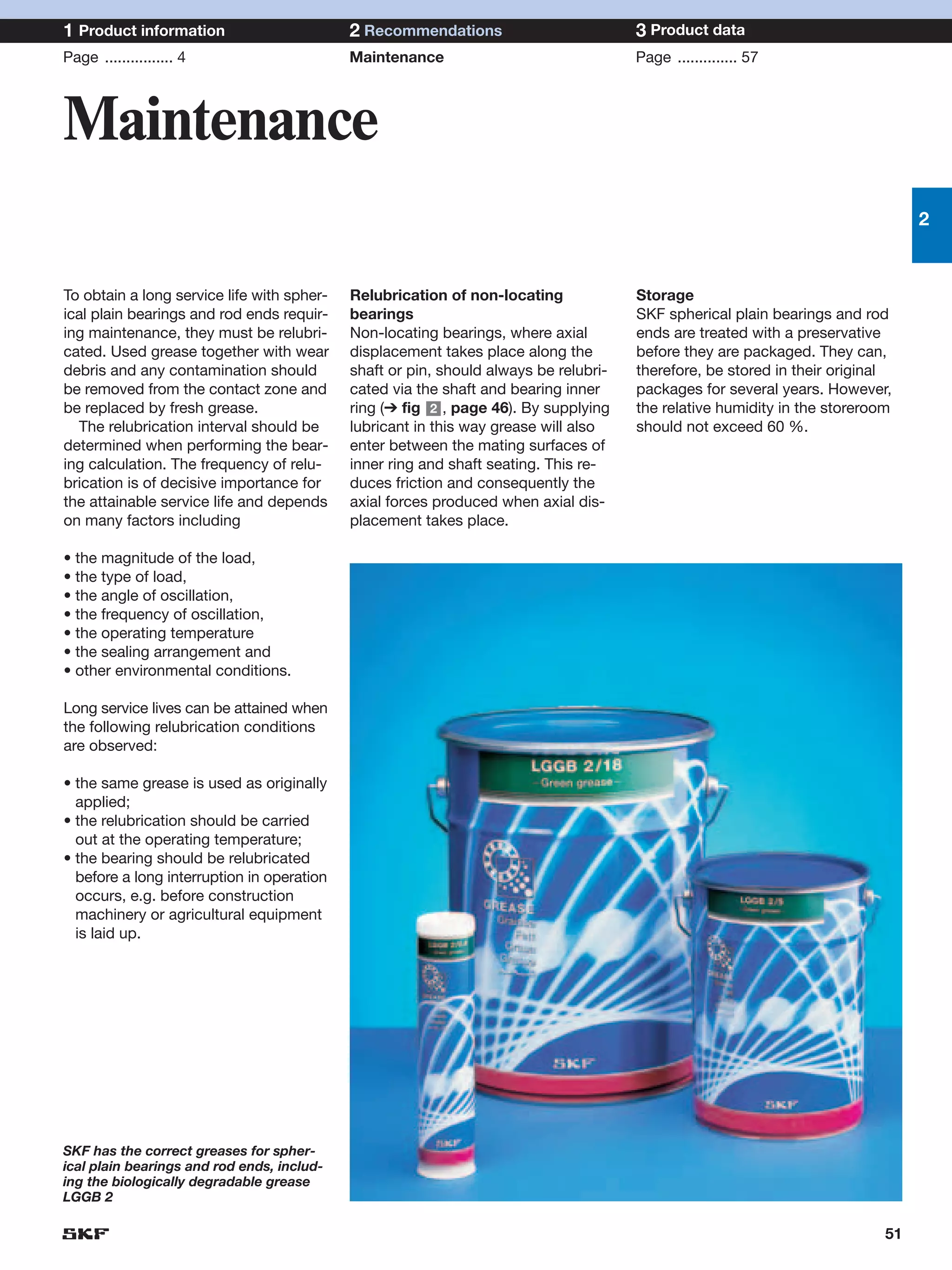 1 Product information                       2 Recommendations                         3 Product data
Page ................ 4                     Maintenance                               Page .............. 57




Maintenance
                                                                                                                                2


To obtain a long service life with spher-   Relubrication of non-locating             Storage
ical plain bearings and rod ends requir-    bearings                                  SKF spherical plain bearings and rod
ing maintenance, they must be relubri-      Non-locating bearings, where axial        ends are treated with a preservative
cated. Used grease together with wear       displacement takes place along the        before they are packaged. They can,
debris and any contamination should         shaft or pin, should always be relubri-   therefore, be stored in their original
be removed from the contact zone and        cated via the shaft and bearing inner     packages for several years. However,
be replaced by fresh grease.                ring (➔ fig 2 , page 46). By supplying    the relative humidity in the storeroom
  The relubrication interval should be      lubricant in this way grease will also    should not exceed 60 %.
determined when performing the bear-        enter between the mating surfaces of
ing calculation. The frequency of relu-     inner ring and shaft seating. This re-
brication is of decisive importance for     duces friction and consequently the
the attainable service life and depends     axial forces produced when axial dis-
on many factors including                   placement takes place.

• the magnitude of the load,
• the type of load,
• the angle of oscillation,
• the frequency of oscillation,
• the operating temperature
• the sealing arrangement and
• other environmental conditions.

Long service lives can be attained when
the following relubrication conditions
are observed:

• the same grease is used as originally
  applied;
• the relubrication should be carried
  out at the operating temperature;
• the bearing should be relubricated
  before a long interruption in operation
  occurs, e.g. before construction
  machinery or agricultural equipment
  is laid up.




SKF has the correct greases for spher-
ical plain bearings and rod ends, includ-
ing the biologically degradable grease
LGGB 2

                                                                                                                           51
 