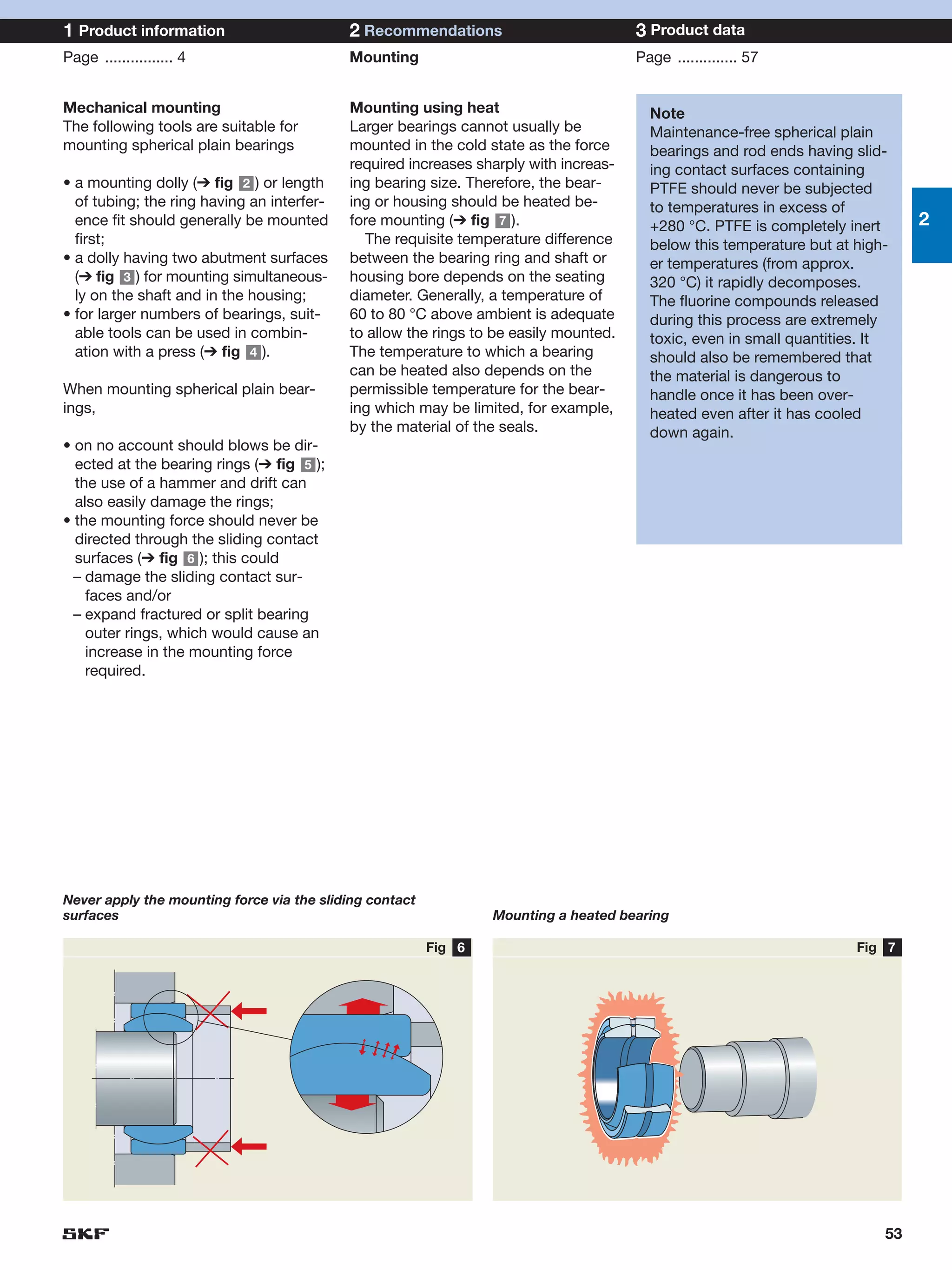 1 Product information                       2 Recommendations                          3 Product data
Page ................ 4                     Mounting                                   Page .............. 57


Mechanical mounting                         Mounting using heat                          Note
The following tools are suitable for        Larger bearings cannot usually be            Maintenance-free spherical plain
mounting spherical plain bearings           mounted in the cold state as the force       bearings and rod ends having slid-
                                            required increases sharply with increas-     ing contact surfaces containing
• a mounting dolly (➔ fig 2 ) or length     ing bearing size. Therefore, the bear-       PTFE should never be subjected
  of tubing; the ring having an interfer-   ing or housing should be heated be-          to temperatures in excess of
  ence fit should generally be mounted      fore mounting (➔ fig 7 ).                    +280 °C. PTFE is completely inert      2
  first;                                      The requisite temperature difference       below this temperature but at high-
• a dolly having two abutment surfaces      between the bearing ring and shaft or        er temperatures (from approx.
  (➔ fig 3 ) for mounting simultaneous-     housing bore depends on the seating          320 °C) it rapidly decomposes.
  ly on the shaft and in the housing;       diameter. Generally, a temperature of        The fluorine compounds released
• for larger numbers of bearings, suit-     60 to 80 °C above ambient is adequate        during this process are extremely
  able tools can be used in combin-         to allow the rings to be easily mounted.     toxic, even in small quantities. It
  ation with a press (➔ fig 4 ).            The temperature to which a bearing           should also be remembered that
                                            can be heated also depends on the            the material is dangerous to
When mounting spherical plain bear-         permissible temperature for the bear-        handle once it has been over-
ings,                                       ing which may be limited, for example,       heated even after it has cooled
                                            by the material of the seals.                down again.
• on no account should blows be dir-
  ected at the bearing rings (➔ fig 5 );
  the use of a hammer and drift can
  also easily damage the rings;
• the mounting force should never be
  directed through the sliding contact
  surfaces (➔ fig 6 ); this could
  – damage the sliding contact sur-
    faces and/or
  – expand fractured or split bearing
    outer rings, which would cause an
    increase in the mounting force
    required.




Never apply the mounting force via the sliding contact
surfaces                                                         Mounting a heated bearing

                                                         Fig 6                                                         Fig 7




                                                                                                                           53
 