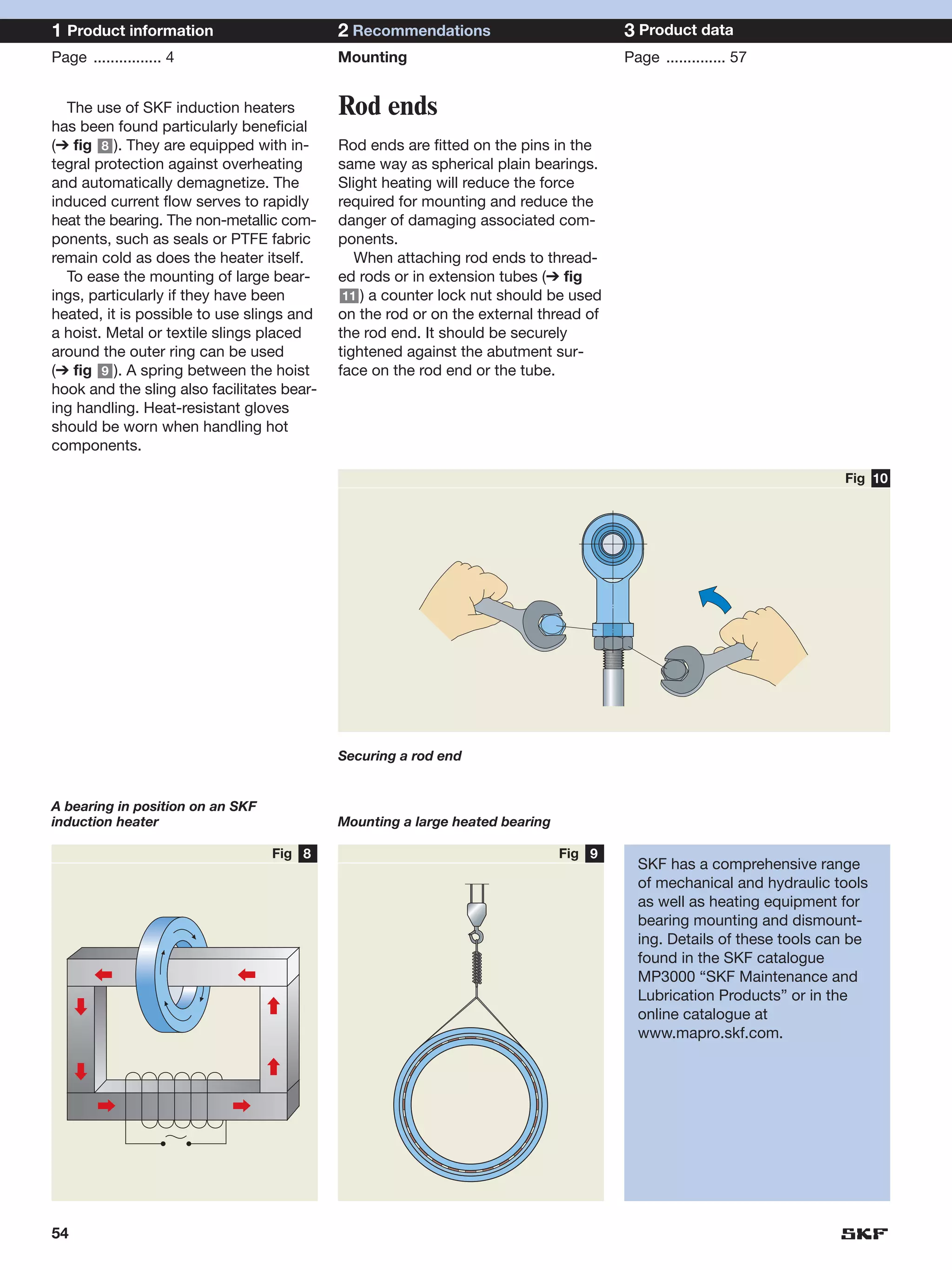1 Product information                       2 Recommendations                         3 Product data
Page ................ 4                     Mounting                                  Page .............. 57


  The use of SKF induction heaters          Rod ends
has been found particularly beneficial
(➔ fig 8 ). They are equipped with in-      Rod ends are fitted on the pins in the
tegral protection against overheating       same way as spherical plain bearings.
and automatically demagnetize. The          Slight heating will reduce the force
induced current flow serves to rapidly      required for mounting and reduce the
heat the bearing. The non-metallic com-     danger of damaging associated com-
ponents, such as seals or PTFE fabric       ponents.
remain cold as does the heater itself.         When attaching rod ends to thread-
  To ease the mounting of large bear-       ed rods or in extension tubes (➔ fig
ings, particularly if they have been         11 ) a counter lock nut should be used
heated, it is possible to use slings and    on the rod or on the external thread of
a hoist. Metal or textile slings placed     the rod end. It should be securely
around the outer ring can be used           tightened against the abutment sur-
(➔ fig 9 ). A spring between the hoist      face on the rod end or the tube.
hook and the sling also facilitates bear-
ing handling. Heat-resistant gloves
should be worn when handling hot
components.

                                                                                                                      Fig 10




                                            Securing a rod end


A bearing in position on an SKF
induction heater                            Mounting a large heated bearing

                                  Fig 8                                       Fig 9
                                                                                        SKF has a comprehensive range
                                                                                        of mechanical and hydraulic tools
                                                                                        as well as heating equipment for
                                                                                        bearing mounting and dismount-
                                                                                        ing. Details of these tools can be
                                                                                        found in the SKF catalogue
                                                                                        MP3000 “SKF Maintenance and
                                                                                        Lubrication Products” or in the
                                                                                        online catalogue at
                                                                                        www.mapro.skf.com.




54
 
