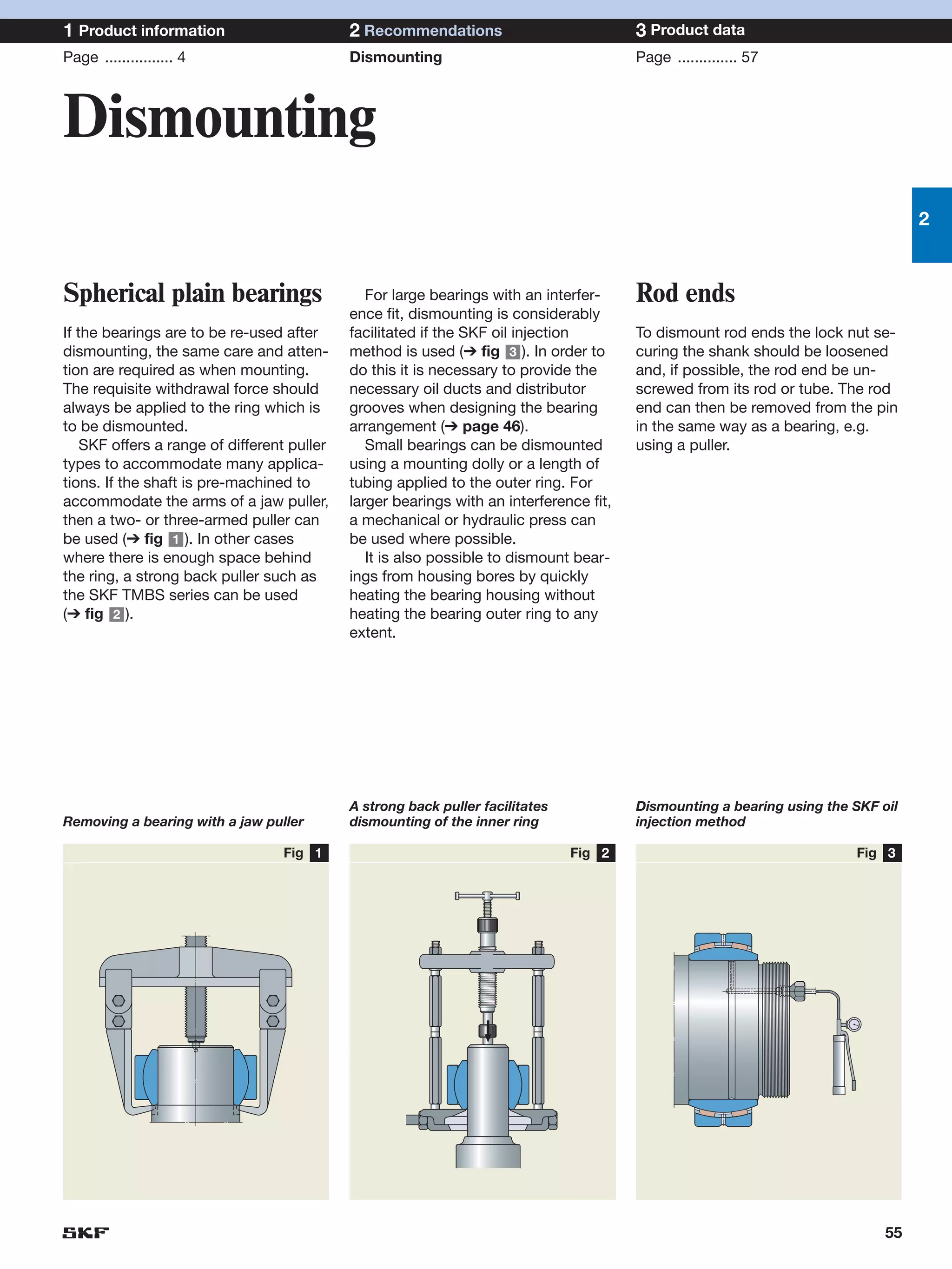 1 Product information                        2 Recommendations                           3 Product data
Page ................ 4                      Dismounting                                 Page .............. 57



Dismounting
                                                                                                                                   2



Spherical plain bearings                        For large bearings with an interfer-     Rod ends
                                             ence fit, dismounting is considerably
If the bearings are to be re-used after      facilitated if the SKF oil injection        To dismount rod ends the lock nut se-
dismounting, the same care and atten-        method is used (➔ fig 3 ). In order to      curing the shank should be loosened
tion are required as when mounting.          do this it is necessary to provide the      and, if possible, the rod end be un-
The requisite withdrawal force should        necessary oil ducts and distributor         screwed from its rod or tube. The rod
always be applied to the ring which is       grooves when designing the bearing          end can then be removed from the pin
to be dismounted.                            arrangement (➔ page 46).                    in the same way as a bearing, e.g.
    SKF offers a range of different puller      Small bearings can be dismounted         using a puller.
types to accommodate many applica-           using a mounting dolly or a length of
tions. If the shaft is pre-machined to       tubing applied to the outer ring. For
accommodate the arms of a jaw puller,        larger bearings with an interference fit,
then a two- or three-armed puller can        a mechanical or hydraulic press can
be used (➔ fig 1 ). In other cases           be used where possible.
where there is enough space behind              It is also possible to dismount bear-
the ring, a strong back puller such as       ings from housing bores by quickly
the SKF TMBS series can be used              heating the bearing housing without
(➔ fig 2 ).                                  heating the bearing outer ring to any
                                             extent.




                                             A strong back puller facilitates            Dismounting a bearing using the SKF oil
Removing a bearing with a jaw puller         dismounting of the inner ring               injection method

                                  Fig 1                                         Fig 2                                    Fig 3




                                                                                                                              55
 