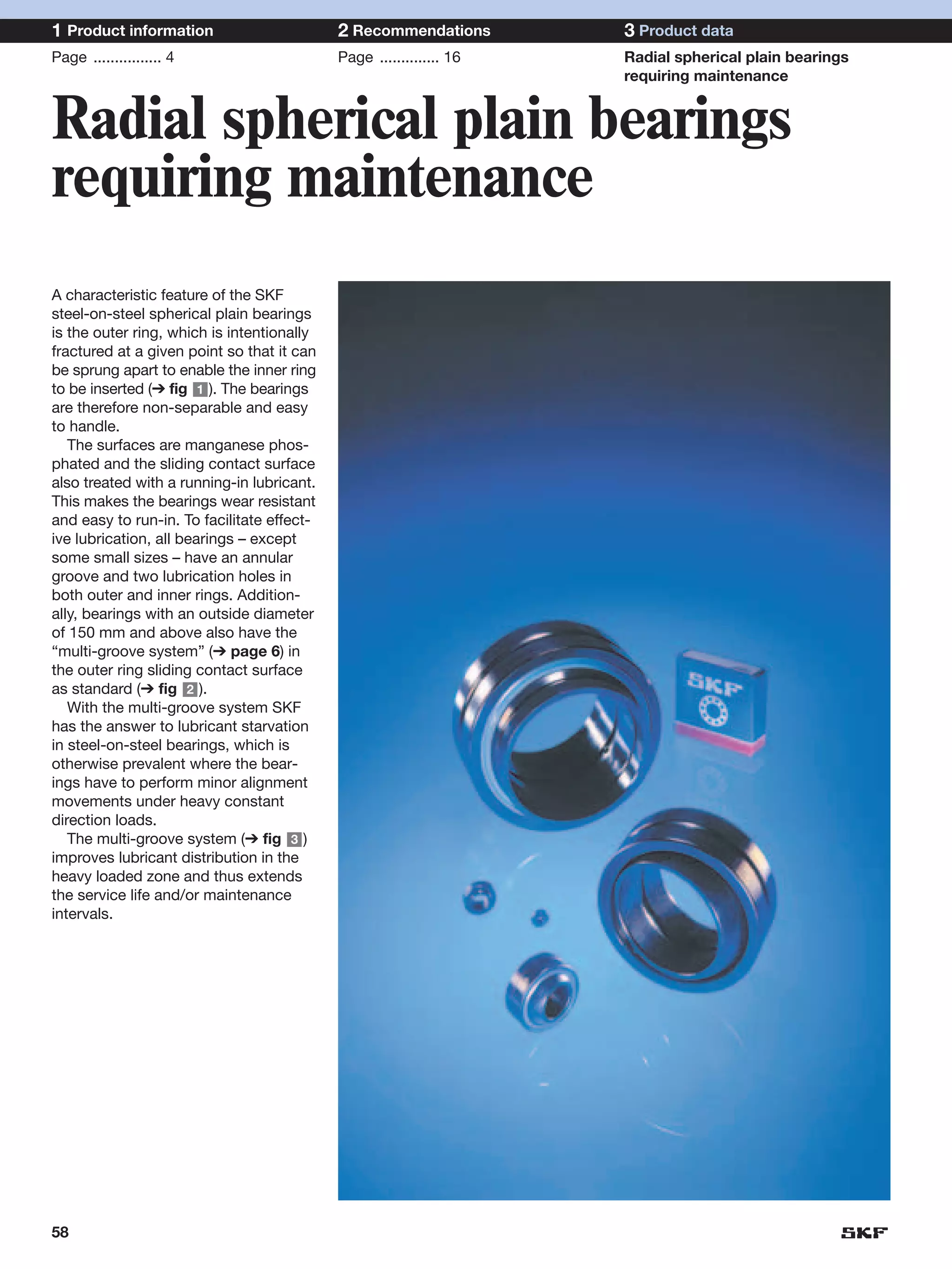 1 Product information                       2 Recommendations        3 Product data
Page ................ 4                     Page .............. 16   Radial spherical plain bearings
                                                                     requiring maintenance


Radial spherical plain bearings
requiring maintenance
A characteristic feature of the SKF
steel-on-steel spherical plain bearings
is the outer ring, which is intentionally
fractured at a given point so that it can
be sprung apart to enable the inner ring
to be inserted (➔ fig 1 ). The bearings
are therefore non-separable and easy
to handle.
   The surfaces are manganese phos-
phated and the sliding contact surface
also treated with a running-in lubricant.
This makes the bearings wear resistant
and easy to run-in. To facilitate effect-
ive lubrication, all bearings – except
some small sizes – have an annular
groove and two lubrication holes in
both outer and inner rings. Addition-
ally, bearings with an outside diameter
of 150 mm and above also have the
“multi-groove system” (➔ page 6) in
the outer ring sliding contact surface
as standard (➔ fig 2 ).
   With the multi-groove system SKF
has the answer to lubricant starvation
in steel-on-steel bearings, which is
otherwise prevalent where the bear-
ings have to perform minor alignment
movements under heavy constant
direction loads.
   The multi-groove system (➔ fig 3 )
improves lubricant distribution in the
heavy loaded zone and thus extends
the service life and/or maintenance
intervals.




58
 