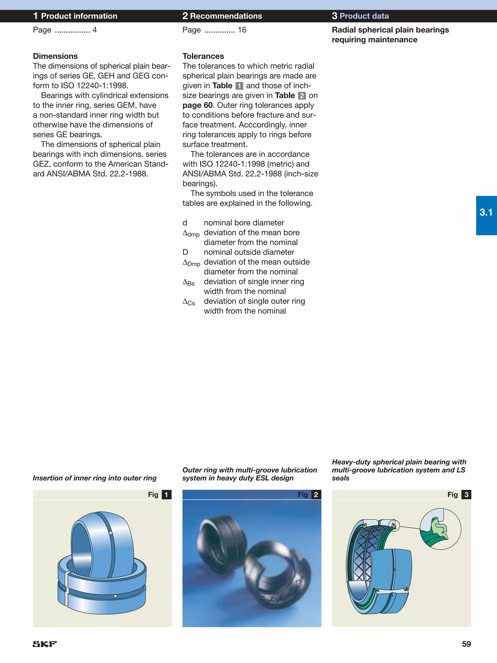 1 Product information                       2 Recommendations                          3 Product data
Page ................ 4                     Page .............. 16                     Radial spherical plain bearings
                                                                                       requiring maintenance

Dimensions                                  Tolerances
The dimensions of spherical plain bear-     The tolerances to which metric radial
ings of series GE, GEH and GEG con-         spherical plain bearings are made are
form to ISO 12240-1:1998.                   given in Table 1 and those of inch-
  Bearings with cylindrical extensions      size bearings are given in Table 2 on
to the inner ring, series GEM, have         page 60. Outer ring tolerances apply
a non-standard inner ring width but         to conditions before fracture and sur-
otherwise have the dimensions of            face treatment. Acccordingly, inner
series GE bearings.                         ring tolerances apply to rings before
  The dimensions of spherical plain         surface treatment.
bearings with inch dimensions, series          The tolerances are in accordance
GEZ, conform to the American Stand-         with ISO 12240-1:1998 (metric) and
ard ANSI/ABMA Std. 22.2-1988.               ANSI/ABMA Std. 22.2-1988 (inch-size
                                            bearings).
                                               The symbols used in the tolerance
                                            tables are explained in the following.
                                                                                                                                 3.1
                                            d    nominal bore diameter
                                            ∆dmp deviation of the mean bore
                                                 diameter from the nominal
                                            D    nominal outside diameter
                                            ∆Dmp deviation of the mean outside
                                                 diameter from the nominal
                                            ∆Bs deviation of single inner ring
                                                 width from the nominal
                                            ∆Cs deviation of single outer ring
                                                 width from the nominal




                                                                                       Heavy-duty spherical plain bearing with
                                            Outer ring with multi-groove lubrication   multi-groove lubrication system and LS
Insertion of inner ring into outer ring     system in heavy duty ESL design            seals

                                    Fig 1                                     Fig 2                                     Fig 3




                                                                                                                            59
 
