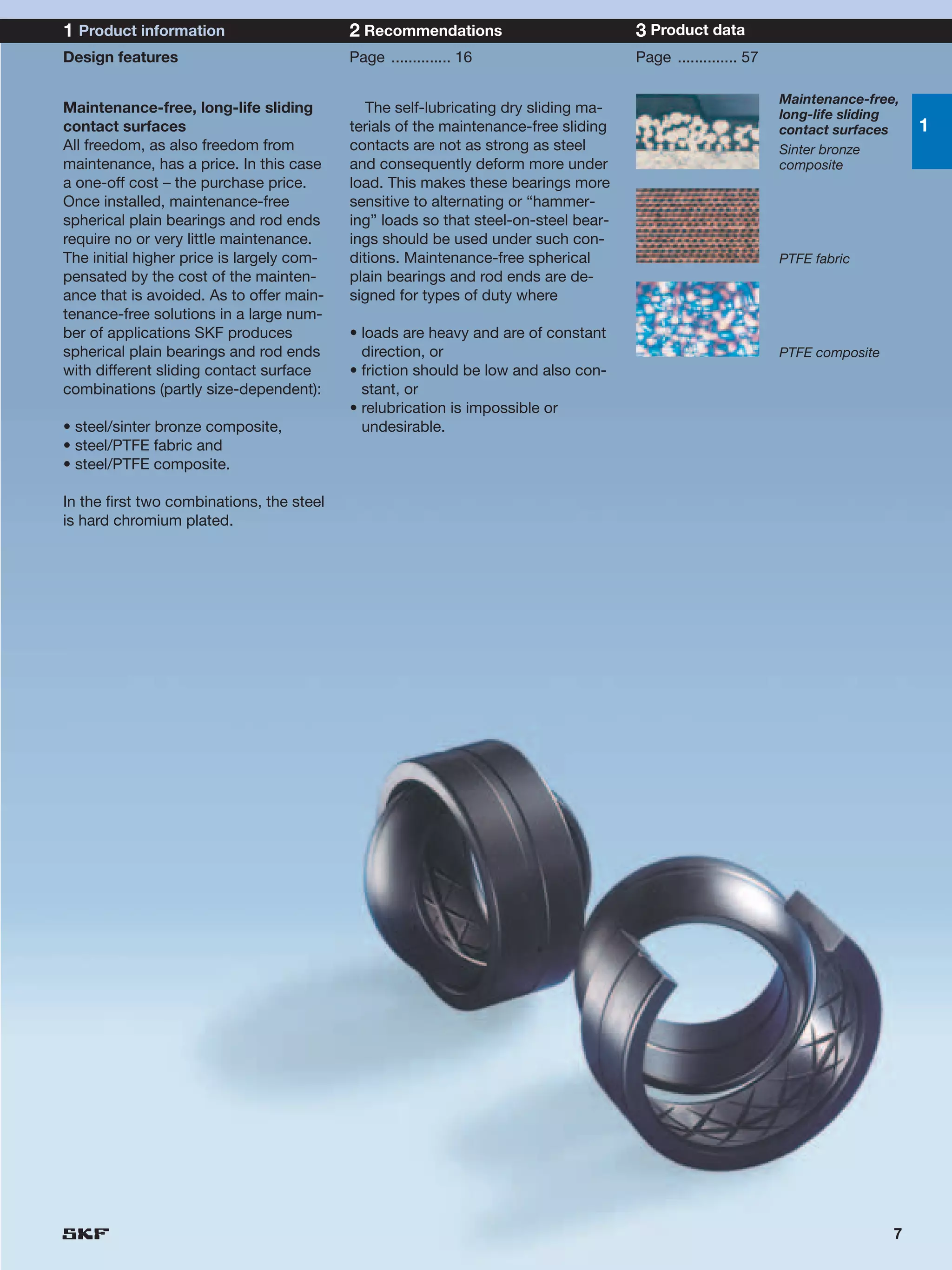 1 Product information                      2 Recommendations                         3 Product data
Design features                            Page .............. 16                    Page .............. 57

                                                                                                              Maintenance-free,
Maintenance-free, long-life sliding           The self-lubricating dry sliding ma-                            long-life sliding
contact surfaces                           terials of the maintenance-free sliding                            contact surfaces     1
All freedom, as also freedom from          contacts are not as strong as steel                                Sinter bronze
maintenance, has a price. In this case     and consequently deform more under                                 composite
a one-off cost – the purchase price.       load. This makes these bearings more
Once installed, maintenance-free           sensitive to alternating or “hammer-
spherical plain bearings and rod ends      ing” loads so that steel-on-steel bear-
require no or very little maintenance.     ings should be used under such con-
The initial higher price is largely com-   ditions. Maintenance-free spherical                                PTFE fabric
pensated by the cost of the mainten-       plain bearings and rod ends are de-
ance that is avoided. As to offer main-    signed for types of duty where
tenance-free solutions in a large num-
ber of applications SKF produces           • loads are heavy and are of constant
spherical plain bearings and rod ends        direction, or                                                    PTFE composite
with different sliding contact surface     • friction should be low and also con-
combinations (partly size-dependent):        stant, or
                                           • relubrication is impossible or
• steel/sinter bronze composite,             undesirable.
• steel/PTFE fabric and
• steel/PTFE composite.

In the first two combinations, the steel
is hard chromium plated.




                                                                                                                               7
 