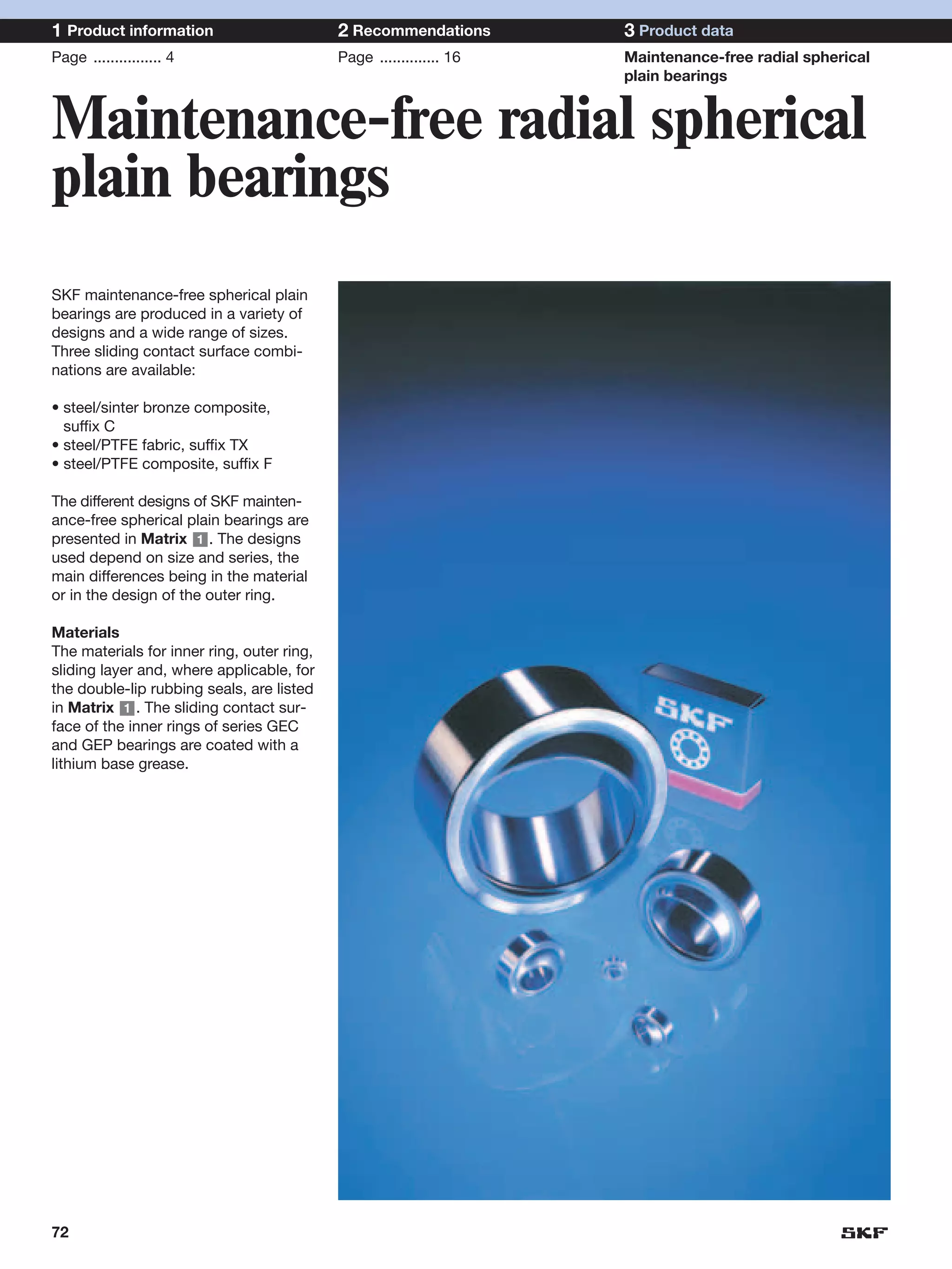 1 Product information                       2 Recommendations        3 Product data
Page ................ 4                     Page .............. 16   Maintenance-free radial spherical
                                                                     plain bearings


Maintenance-free radial spherical
plain bearings
SKF maintenance-free spherical plain
bearings are produced in a variety of
designs and a wide range of sizes.
Three sliding contact surface combi-
nations are available:

• steel/sinter bronze composite,
  suffix C
• steel/PTFE fabric, suffix TX
• steel/PTFE composite, suffix F

The different designs of SKF mainten-
ance-free spherical plain bearings are
presented in Matrix 1 . The designs
used depend on size and series, the
main differences being in the material
or in the design of the outer ring.

Materials
The materials for inner ring, outer ring,
sliding layer and, where applicable, for
the double-lip rubbing seals, are listed
in Matrix 1 . The sliding contact sur-
face of the inner rings of series GEC
and GEP bearings are coated with a
lithium base grease.




72
 