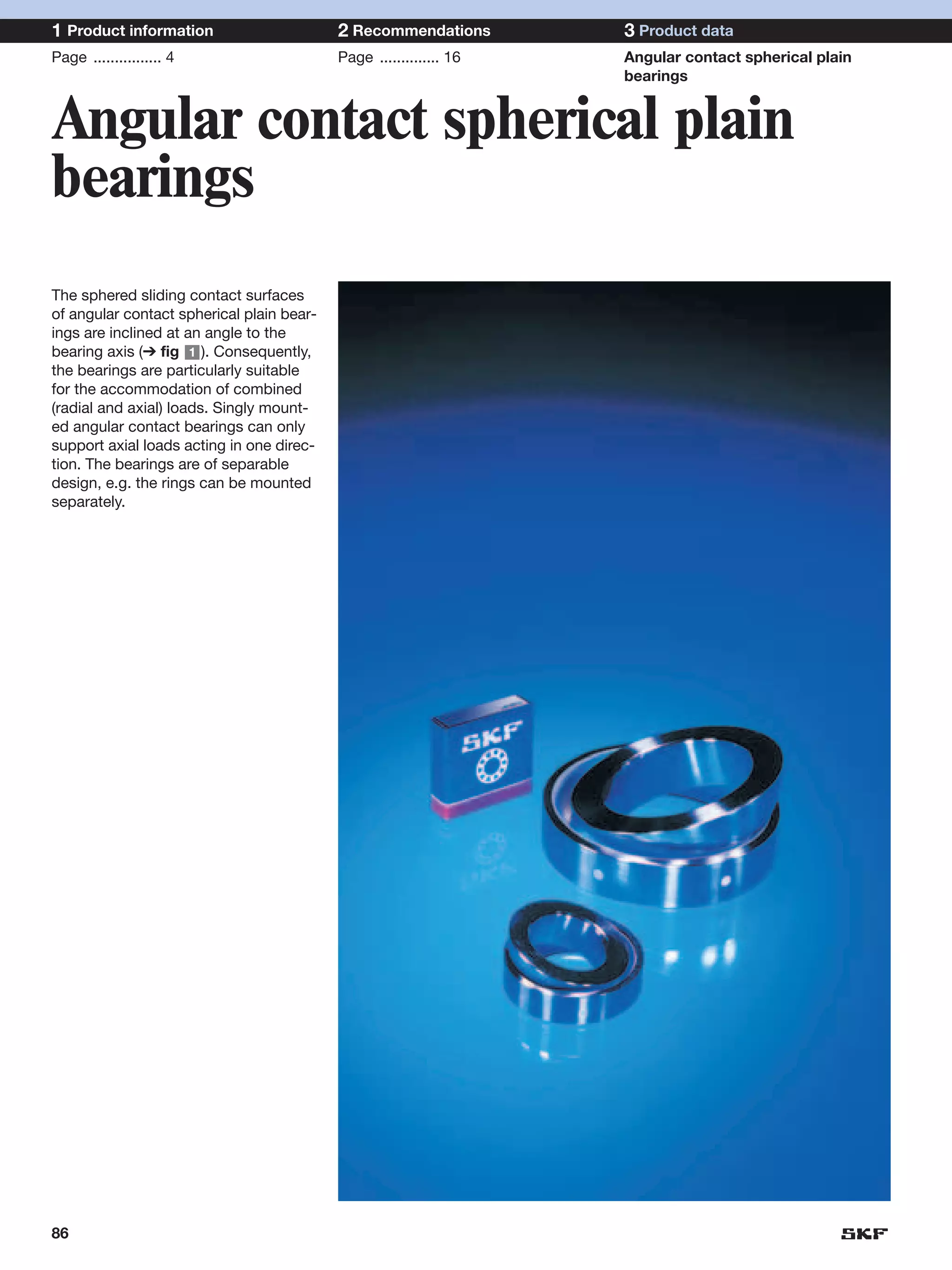 1 Product information                      2 Recommendations        3 Product data
Page ................ 4                    Page .............. 16   Angular contact spherical plain
                                                                    bearings


Angular contact spherical plain
bearings
The sphered sliding contact surfaces
of angular contact spherical plain bear-
ings are inclined at an angle to the
bearing axis (➔ fig 1 ). Consequently,
the bearings are particularly suitable
for the accommodation of combined
(radial and axial) loads. Singly mount-
ed angular contact bearings can only
support axial loads acting in one direc-
tion. The bearings are of separable
design, e.g. the rings can be mounted
separately.




86
 