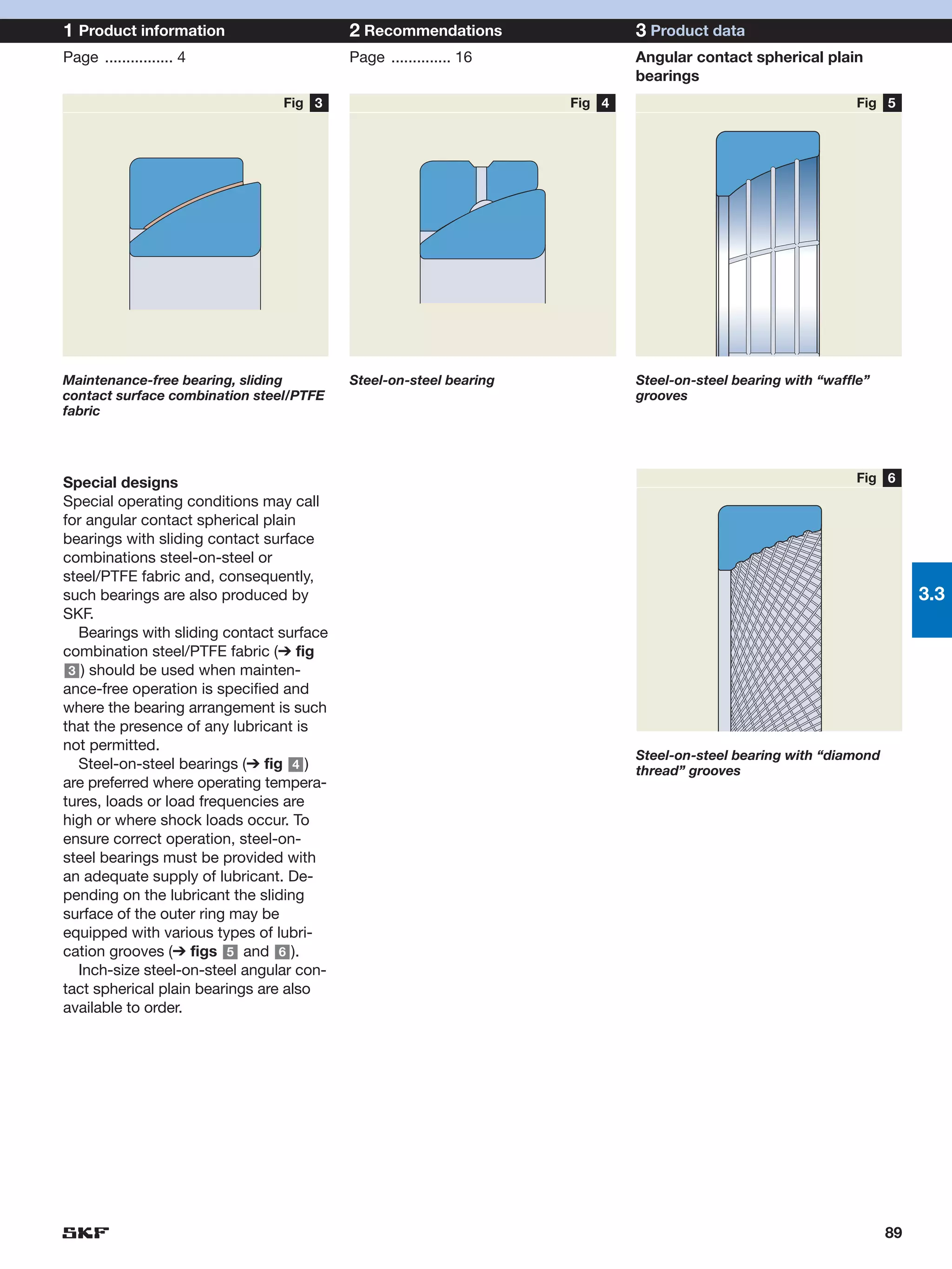 1 Product information                      2 Recommendations                3 Product data
Page ................ 4                    Page .............. 16           Angular contact spherical plain
                                                                            bearings
                                 Fig 3                              Fig 4                                    Fig 5




Maintenance-free bearing, sliding          Steel-on-steel bearing           Steel-on-steel bearing with “waffle”
contact surface combination steel/PTFE                                      grooves
fabric




Special designs                                                                                              Fig 6
Special operating conditions may call
for angular contact spherical plain
bearings with sliding contact surface
combinations steel-on-steel or
steel/PTFE fabric and, consequently,
such bearings are also produced by                                                                                      3.3
SKF.
   Bearings with sliding contact surface
combination steel/PTFE fabric (➔ fig
 3 ) should be used when mainten-
ance-free operation is specified and
where the bearing arrangement is such
that the presence of any lubricant is
not permitted.
                                                                            Steel-on-steel bearing with “diamond
   Steel-on-steel bearings (➔ fig 4 )                                       thread” grooves
are preferred where operating tempera-
tures, loads or load frequencies are
high or where shock loads occur. To
ensure correct operation, steel-on-
steel bearings must be provided with
an adequate supply of lubricant. De-
pending on the lubricant the sliding
surface of the outer ring may be
equipped with various types of lubri-
cation grooves (➔ figs 5 and 6 ).
   Inch-size steel-on-steel angular con-
tact spherical plain bearings are also
available to order.




                                                                                                                   89
 