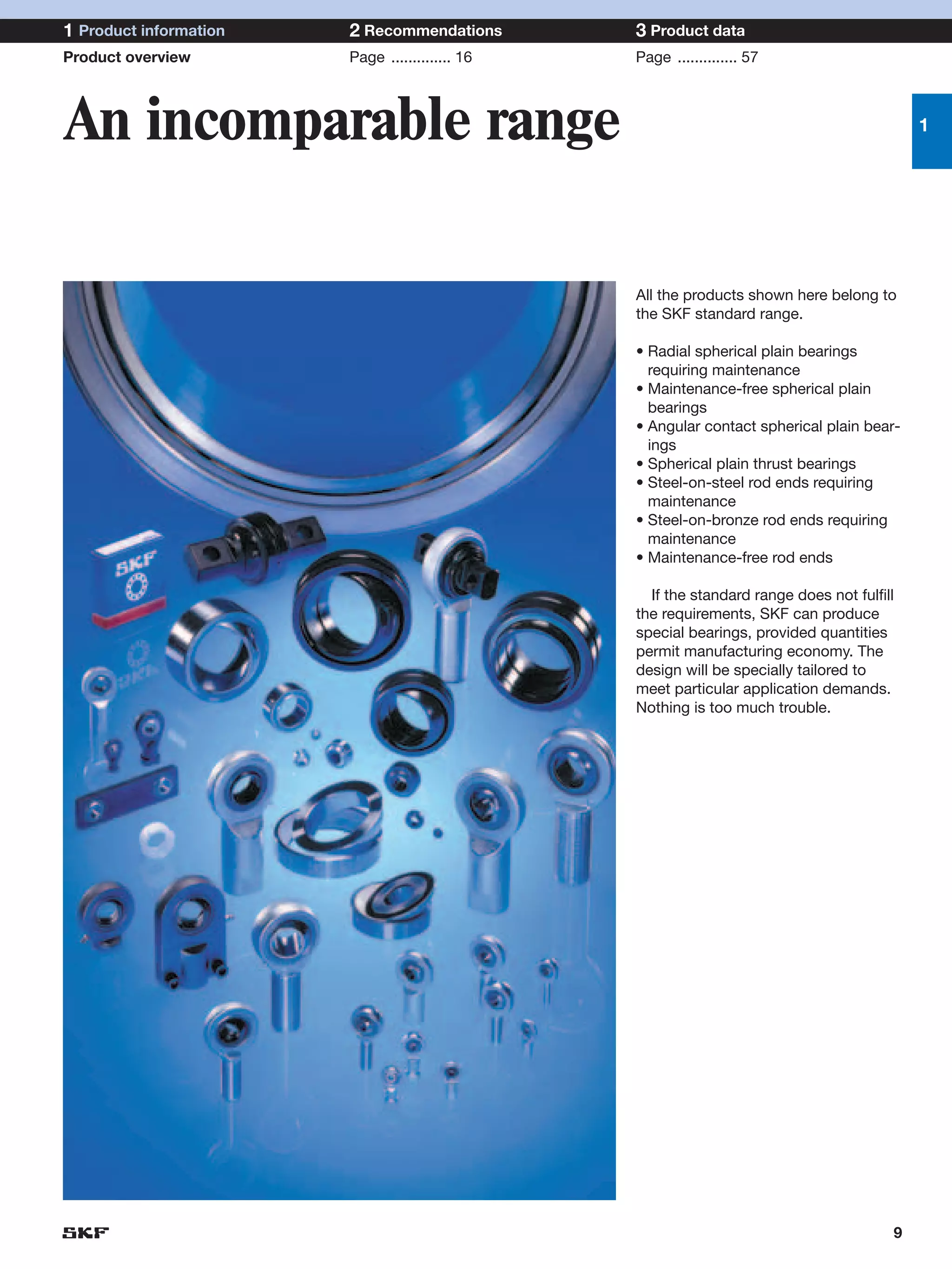1 Product information   2 Recommendations        3 Product data
Product overview        Page .............. 16   Page .............. 57




An incomparable range                                                                       1




                                                 All the products shown here belong to
                                                 the SKF standard range.

                                                 • Radial spherical plain bearings
                                                   requiring maintenance
                                                 • Maintenance-free spherical plain
                                                   bearings
                                                 • Angular contact spherical plain bear-
                                                   ings
                                                 • Spherical plain thrust bearings
                                                 • Steel-on-steel rod ends requiring
                                                   maintenance
                                                 • Steel-on-bronze rod ends requiring
                                                   maintenance
                                                 • Maintenance-free rod ends

                                                   If the standard range does not fulfill
                                                 the requirements, SKF can produce
                                                 special bearings, provided quantities
                                                 permit manufacturing economy. The
                                                 design will be specially tailored to
                                                 meet particular application demands.
                                                 Nothing is too much trouble.




                                                                                        9
 