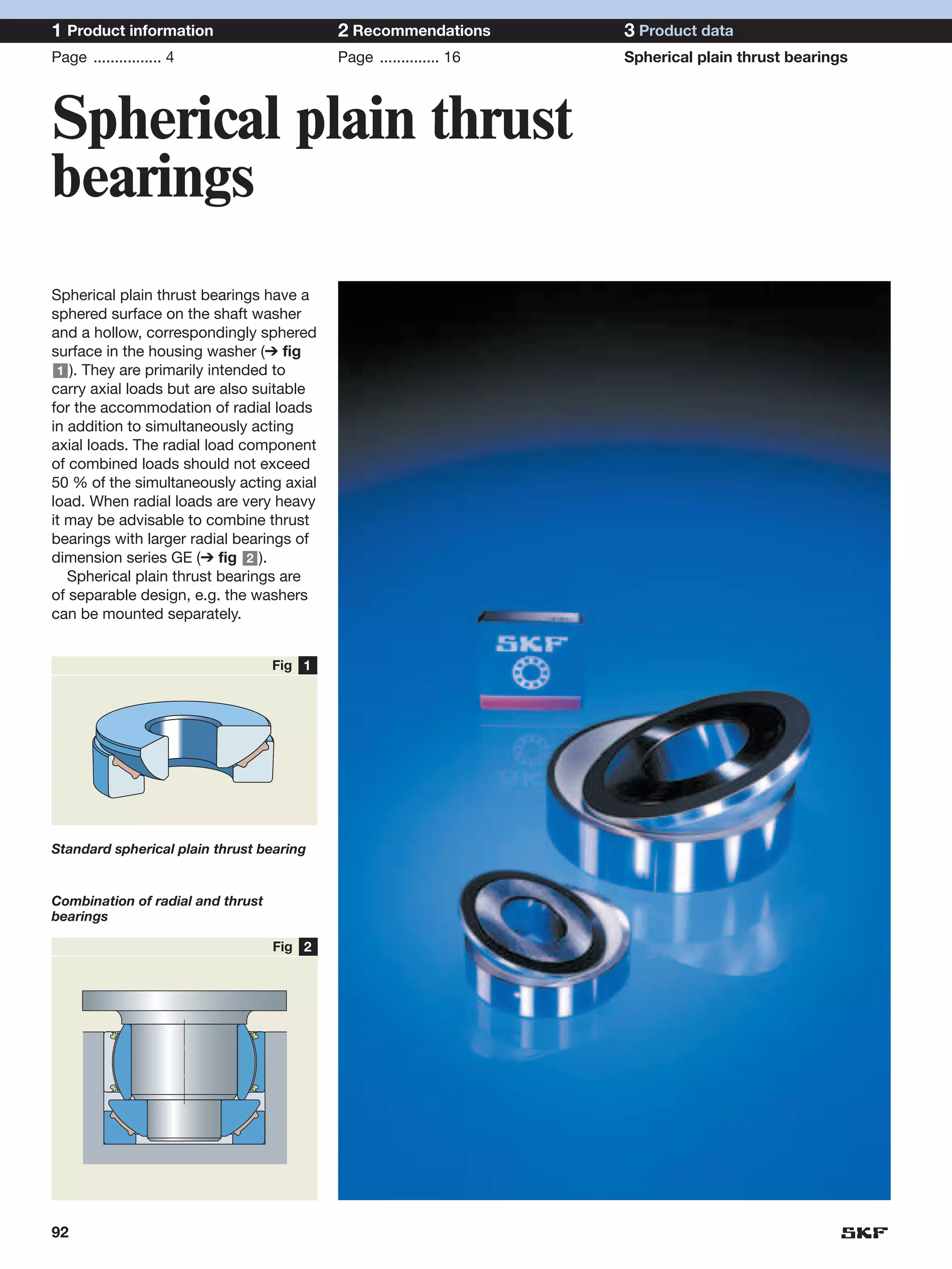 1 Product information                      2 Recommendations        3 Product data
Page ................ 4                    Page .............. 16   Spherical plain thrust bearings



Spherical plain thrust
bearings
Spherical plain thrust bearings have a
sphered surface on the shaft washer
and a hollow, correspondingly sphered
surface in the housing washer (➔ fig
 1 ). They are primarily intended to
carry axial loads but are also suitable
for the accommodation of radial loads
in addition to simultaneously acting
axial loads. The radial load component
of combined loads should not exceed
50 % of the simultaneously acting axial
load. When radial loads are very heavy
it may be advisable to combine thrust
bearings with larger radial bearings of
dimension series GE (➔ fig 2 ).
   Spherical plain thrust bearings are
of separable design, e.g. the washers
can be mounted separately.


                                   Fig 1




Standard spherical plain thrust bearing


Combination of radial and thrust
bearings

                                   Fig 2




92
 