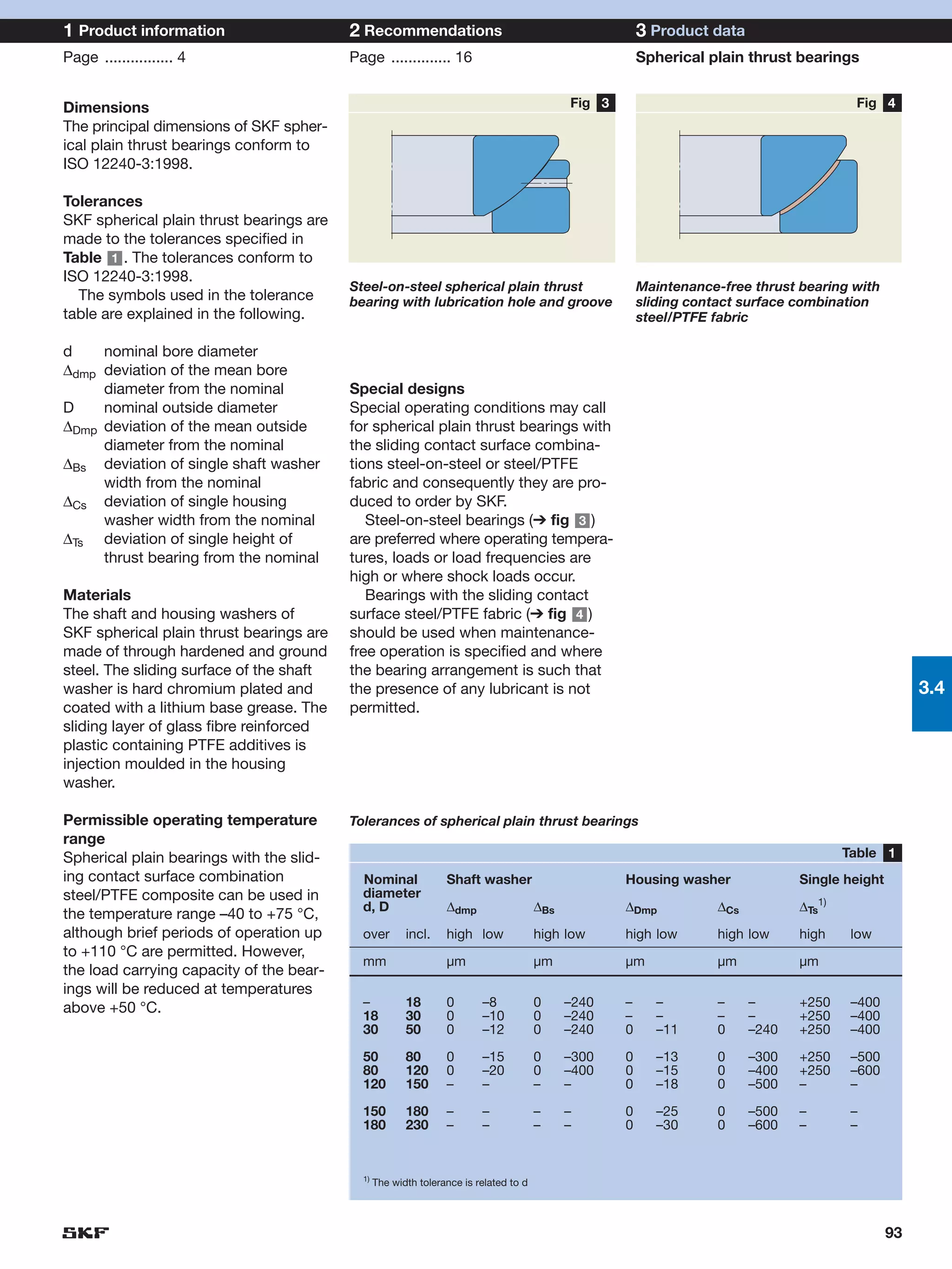 1 Product information                     2 Recommendations                                              3 Product data
Page ................ 4                   Page .............. 16                                         Spherical plain thrust bearings


Dimensions                                                                                   Fig 3                                         Fig 4
The principal dimensions of SKF spher-
ical plain thrust bearings conform to
ISO 12240-3:1998.

Tolerances
SKF spherical plain thrust bearings are
made to the tolerances specified in
Table 1 . The tolerances conform to
ISO 12240-3:1998.
                                          Steel-on-steel spherical plain thrust                          Maintenance-free thrust bearing with
  The symbols used in the tolerance       bearing with lubrication hole and groove                       sliding contact surface combination
table are explained in the following.                                                                    steel/PTFE fabric

d    nominal bore diameter
∆dmp deviation of the mean bore
     diameter from the nominal            Special designs
D    nominal outside diameter             Special operating conditions may call
∆Dmp deviation of the mean outside        for spherical plain thrust bearings with
     diameter from the nominal            the sliding contact surface combina-
∆Bs deviation of single shaft washer      tions steel-on-steel or steel/PTFE
     width from the nominal               fabric and consequently they are pro-
∆Cs deviation of single housing           duced to order by SKF.
     washer width from the nominal           Steel-on-steel bearings (➔ fig 3 )
∆Ts deviation of single height of         are preferred where operating tempera-
     thrust bearing from the nominal      tures, loads or load frequencies are
                                          high or where shock loads occur.
Materials                                    Bearings with the sliding contact
The shaft and housing washers of          surface steel/PTFE fabric (➔ fig 4 )
SKF spherical plain thrust bearings are   should be used when maintenance-
made of through hardened and ground       free operation is specified and where
steel. The sliding surface of the shaft   the bearing arrangement is such that
washer is hard chromium plated and        the presence of any lubricant is not                                                                         3.4
coated with a lithium base grease. The    permitted.
sliding layer of glass fibre reinforced
plastic containing PTFE additives is
injection moulded in the housing
washer.

Permissible operating temperature         Tolerances of spherical plain thrust bearings
range
Spherical plain bearings with the slid-                                                                                                   Table 1
ing contact surface combination             Nominal              Shaft washer                        Housing washer               Single height
steel/PTFE composite can be used in         diameter
                                            d, D                 ∆dmp                  ∆Bs           ∆Dmp            ∆Cs          ∆Ts1)
the temperature range –40 to +75 °C,
although brief periods of operation up      over        incl.    high low              high low      high low        high low     high     low
to +110 °C are permitted. However,
                                            mm                   µm                    µm            µm              µm           µm
the load carrying capacity of the bear-
ings will be reduced at temperatures
above +50 °C.                               –           18       0       –8            0     –240    –     –         –     –      +250     –400
                                            18          30       0       –10           0     –240    –     –         –     –      +250     –400
                                            30          50       0       –12           0     –240    0     –11       0     –240   +250     –400

                                            50          80       0       –15           0     –300    0     –13       0     –300   +250     –500
                                            80          120      0       –20           0     –400    0     –15       0     –400   +250     –600
                                            120         150      –       –             –     –       0     –18       0     –500   –        –

                                            150         180      –       –             –     –       0     –25       0     –500   –        –
                                            180         230      –       –             –     –       0     –30       0     –600   –        –


                                            1)
                                                 The width tolerance is related to d




                                                                                                                                                  93
 