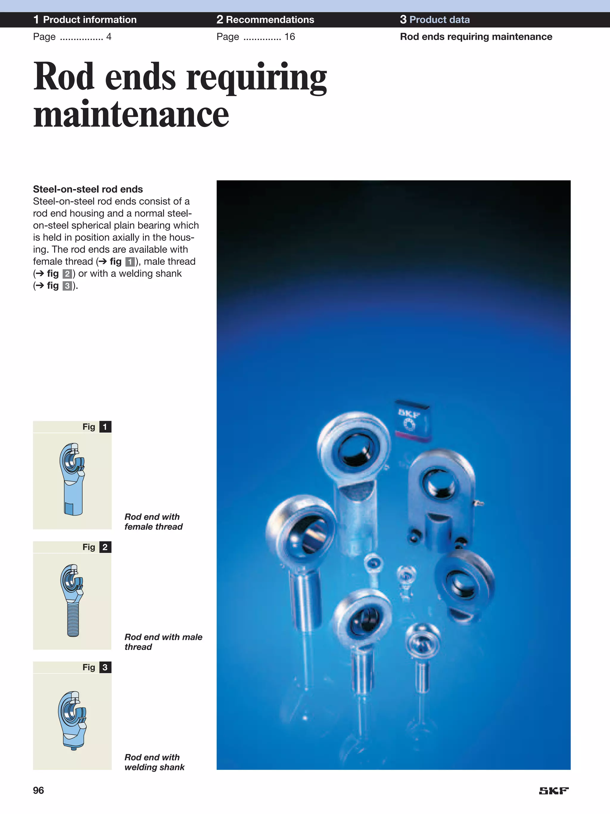 1 Product information                         2 Recommendations        3 Product data
Page ................ 4                       Page .............. 16   Rod ends requiring maintenance




Rod ends requiring
maintenance
Steel-on-steel rod ends
Steel-on-steel rod ends consist of a
rod end housing and a normal steel-
on-steel spherical plain bearing which
is held in position axially in the hous-
ing. The rod ends are available with
female thread (➔ fig 1 ), male thread
(➔ fig 2 ) or with a welding shank
(➔ fig 3 ).




              Fig 1




                          Rod end with
                          female thread

              Fig 2




                          Rod end with male
                          thread

              Fig 3




                          Rod end with
                          welding shank

96
 