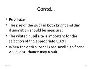 Contd…
• Pupil size
• The size of the pupil in both bright and dim
illumination should be measured.
• The dilated pupil si...