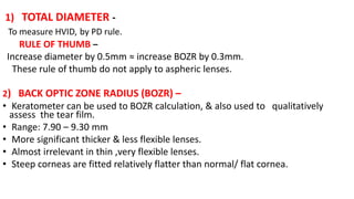 1) TOTAL DIAMETER -
To measure HVID, by PD rule.
RULE OF THUMB –
Increase diameter by 0.5mm ≈ increase BOZR by 0.3mm.
These rule of thumb do not apply to aspheric lenses.
2) BACK OPTIC ZONE RADIUS (BOZR) –
• Keratometer can be used to BOZR calculation, & also used to qualitatively
assess the tear film.
• Range: 7.90 – 9.30 mm
• More significant thicker & less flexible lenses.
• Almost irrelevant in thin ,very flexible lenses.
• Steep corneas are fitted relatively flatter than normal/ flat cornea.
 