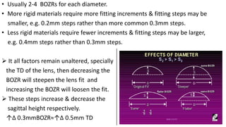 • Usually 2-4 BOZRs for each diameter.
• More rigid materials require more fitting increments & fitting steps may be
smaller, e.g. 0.2mm steps rather than more common 0.3mm steps.
• Less rigid materials require fewer increments & fitting steps may be larger,
e.g. 0.4mm steps rather than 0.3mm steps.
 It all factors remain unaltered, specially
the TD of the lens, then decreasing the
BOZR will steepen the lens fit and
increasing the BOZR will loosen the fit.
 These steps increase & decrease the
sagittal height respectively.
↑∆ 0.3mmBOZR≈↑∆ 0.5mm TD
 