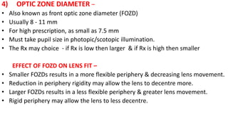 4) OPTIC ZONE DIAMETER –
• Also known as front optic zone diameter (FOZD)
• Usually 8 - 11 mm
• For high prescription, as small as 7.5 mm
• Must take pupil size in photopic/scotopic illumination.
• The Rx may choice - if Rx is low then larger & if Rx is high then smaller
EFFECT OF FOZD ON LENS FIT –
• Smaller FOZDs results in a more flexible periphery & decreasing lens movement.
• Reduction in periphery rigidity may allow the lens to decentre more.
• Larger FOZDs results in a less flexible periphery & greater lens movement.
• Rigid periphery may allow the lens to less decentre.
 