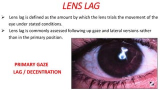 LENS LAG
 Lens lag is defined as the amount by which the lens trials the movement of the
eye under stated conditions.
 Lens lag is commonly assessed following up gaze and lateral versions rather
than in the primary position.
PRIMARY GAZE
LAG / DECENTRATION
 