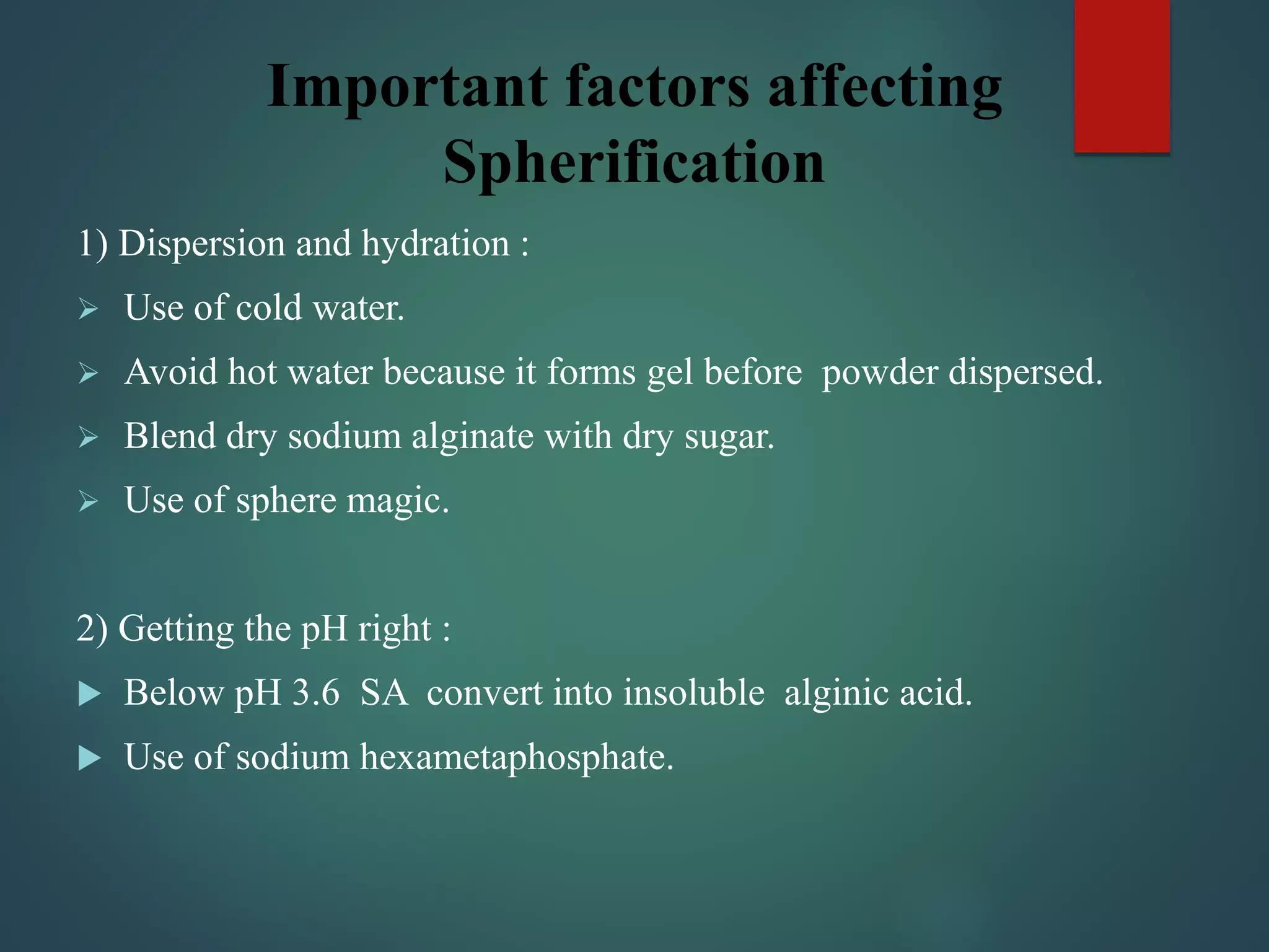 Important factors affecting
Spherification
1) Dispersion and hydration :
 Use of cold water.
 Avoid hot water because it forms gel before powder dispersed.
 Blend dry sodium alginate with dry sugar.
 Use of sphere magic.
2) Getting the pH right :
 Below pH 3.6 SA convert into insoluble alginic acid.
 Use of sodium hexametaphosphate.
 