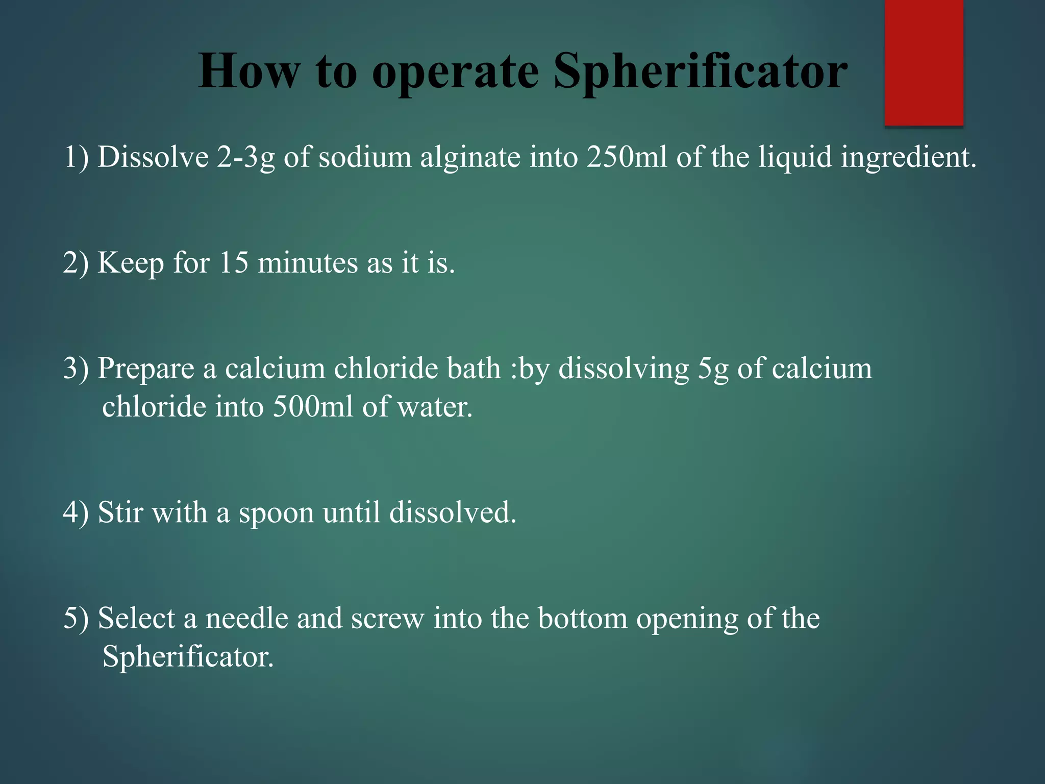 How to operate Spherificator
1) Dissolve 2-3g of sodium alginate into 250ml of the liquid ingredient.
2) Keep for 15 minutes as it is.
3) Prepare a calcium chloride bath :by dissolving 5g of calcium
chloride into 500ml of water.
4) Stir with a spoon until dissolved.
5) Select a needle and screw into the bottom opening of the
Spherificator.
 
