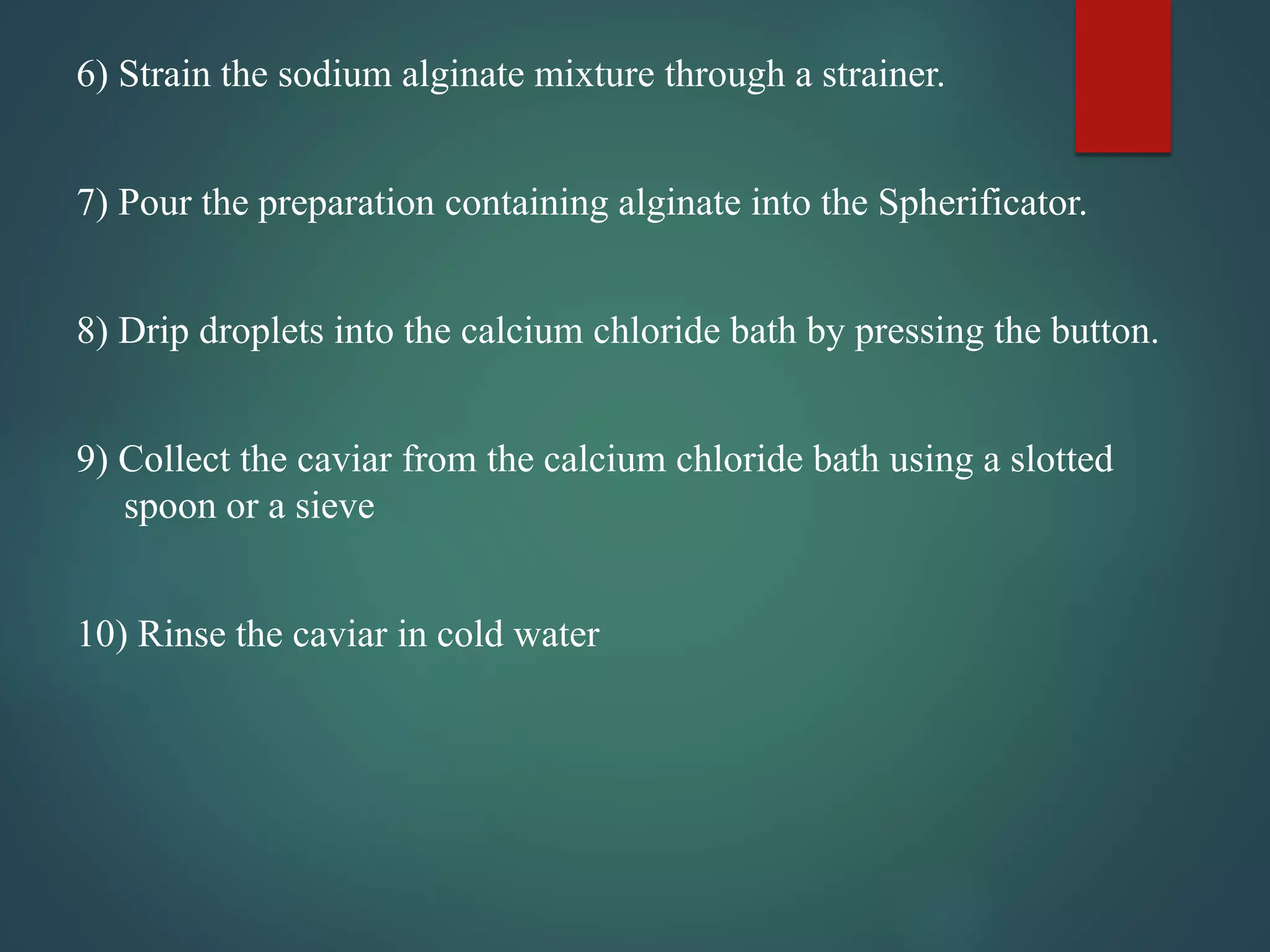 6) Strain the sodium alginate mixture through a strainer.
7) Pour the preparation containing alginate into the Spherificator.
8) Drip droplets into the calcium chloride bath by pressing the button.
9) Collect the caviar from the calcium chloride bath using a slotted
spoon or a sieve
10) Rinse the caviar in cold water
 