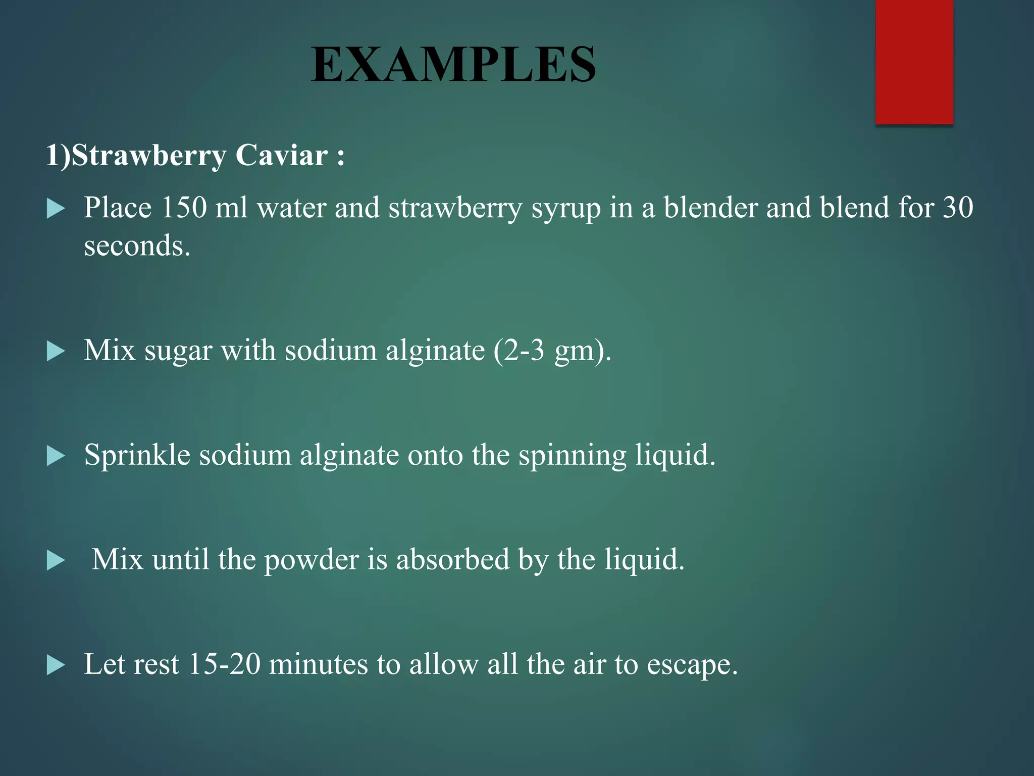 EXAMPLES
1)Strawberry Caviar :
 Place 150 ml water and strawberry syrup in a blender and blend for 30
seconds.
 Mix sugar with sodium alginate (2-3 gm).
 Sprinkle sodium alginate onto the spinning liquid.
 Mix until the powder is absorbed by the liquid.
 Let rest 15-20 minutes to allow all the air to escape.
 