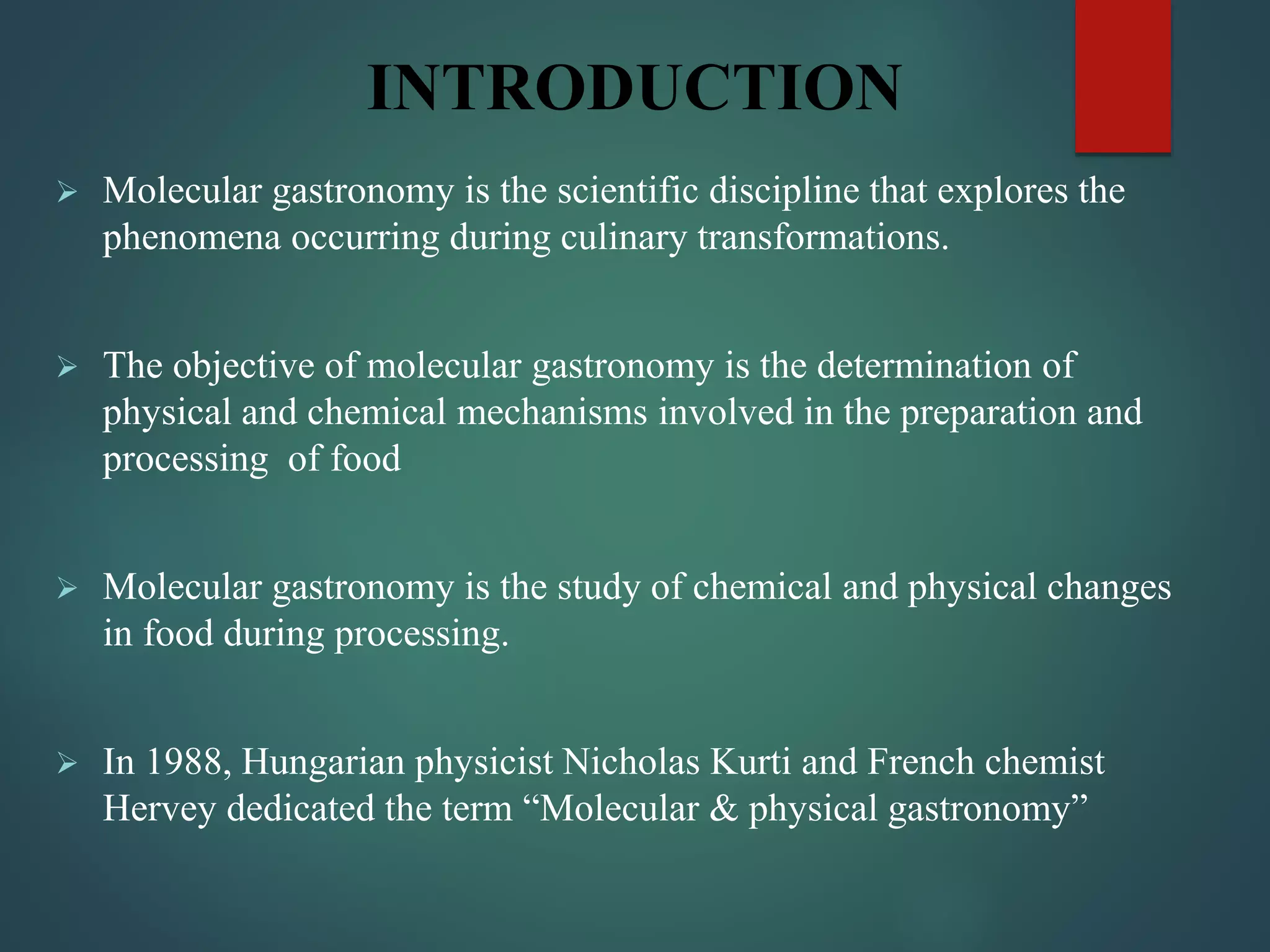 INTRODUCTION
 Molecular gastronomy is the scientific discipline that explores the
phenomena occurring during culinary transformations.
 The objective of molecular gastronomy is the determination of
physical and chemical mechanisms involved in the preparation and
processing of food
 Molecular gastronomy is the study of chemical and physical changes
in food during processing.
 In 1988, Hungarian physicist Nicholas Kurti and French chemist
Hervey dedicated the term “Molecular & physical gastronomy”
 