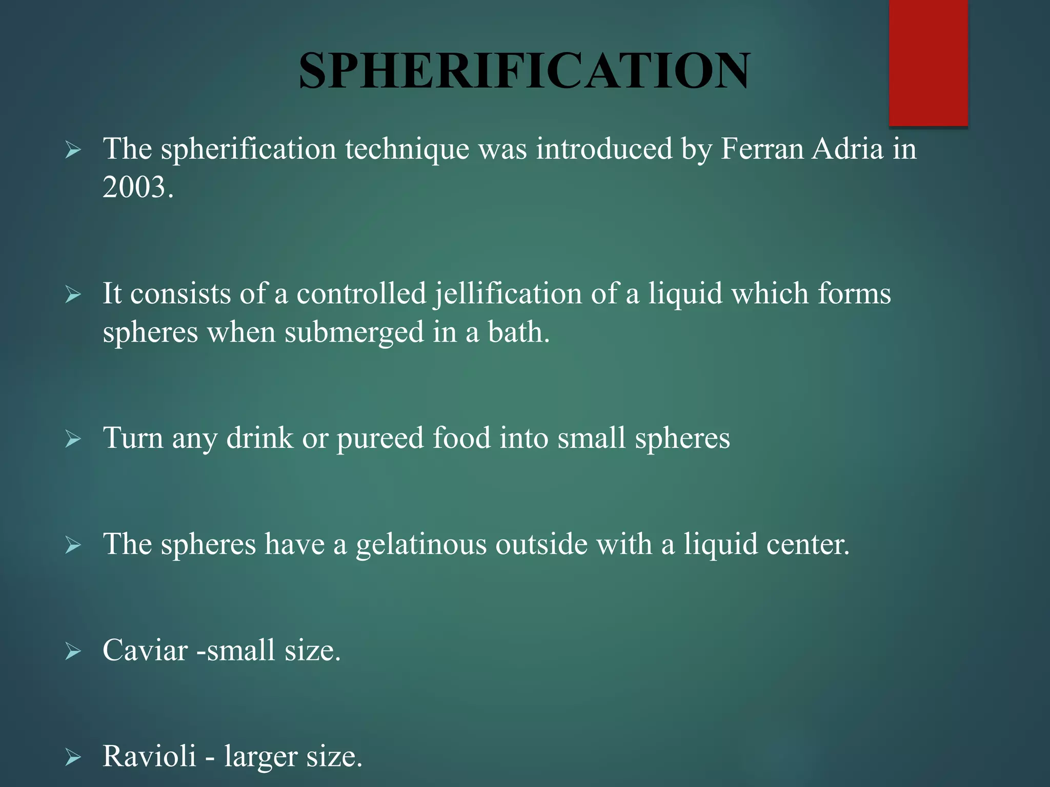 SPHERIFICATION
 The spherification technique was introduced by Ferran Adria in
2003.
 It consists of a controlled jellification of a liquid which forms
spheres when submerged in a bath.
 Turn any drink or pureed food into small spheres
 The spheres have a gelatinous outside with a liquid center.
 Caviar -small size.
 Ravioli - larger size.
 