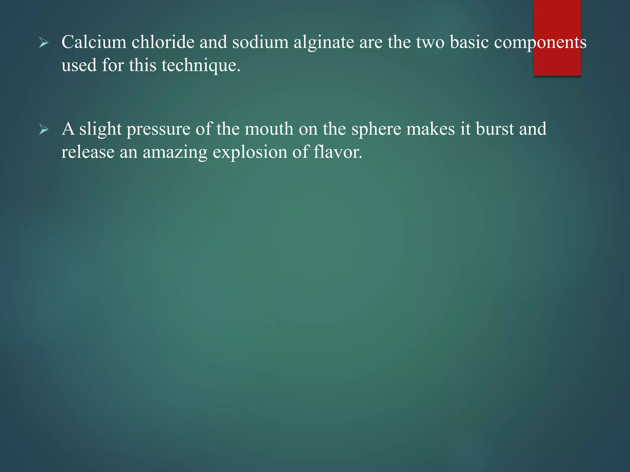  Calcium chloride and sodium alginate are the two basic components
used for this technique.
 A slight pressure of the mouth on the sphere makes it burst and
release an amazing explosion of flavor.
 