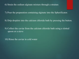 6) Strain the sodium alginate mixture through a strainer.
7) Pour the preparation containing alginate into the Spherificator.
8) Drip droplets into the calcium chloride bath by pressing the button.
9) Collect the caviar from the calcium chloride bath using a slotted
spoon or a sieve
10) Rinse the caviar in cold water
 