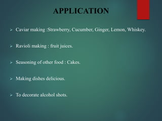 APPLICATION
 Caviar making :Strawberry, Cucumber, Ginger, Lemon, Whiskey.
 Ravioli making : fruit juices.
 Seasoning of other food : Cakes.
 Making dishes delicious.
 To decorate alcohol shots.
 