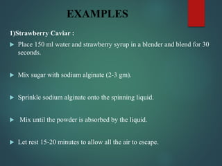EXAMPLES
1)Strawberry Caviar :
 Place 150 ml water and strawberry syrup in a blender and blend for 30
seconds.
 Mix sugar with sodium alginate (2-3 gm).
 Sprinkle sodium alginate onto the spinning liquid.
 Mix until the powder is absorbed by the liquid.
 Let rest 15-20 minutes to allow all the air to escape.
 
