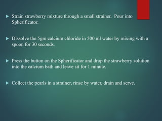  Strain strawberry mixture through a small strainer. Pour into
Spherificator.
 Dissolve the 5gm calcium chloride in 500 ml water by mixing with a
spoon for 30 seconds.
 Press the button on the Spherificator and drop the strawberry solution
into the calcium bath and leave sit for 1 minute.
 Collect the pearls in a strainer, rinse by water, drain and serve.
 