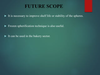 FUTURE SCOPE
 It is necessary to improve shelf life or stability of the spheres.
 Frozen spherification technique is also useful.
 It can be used in the bakery sector.
 