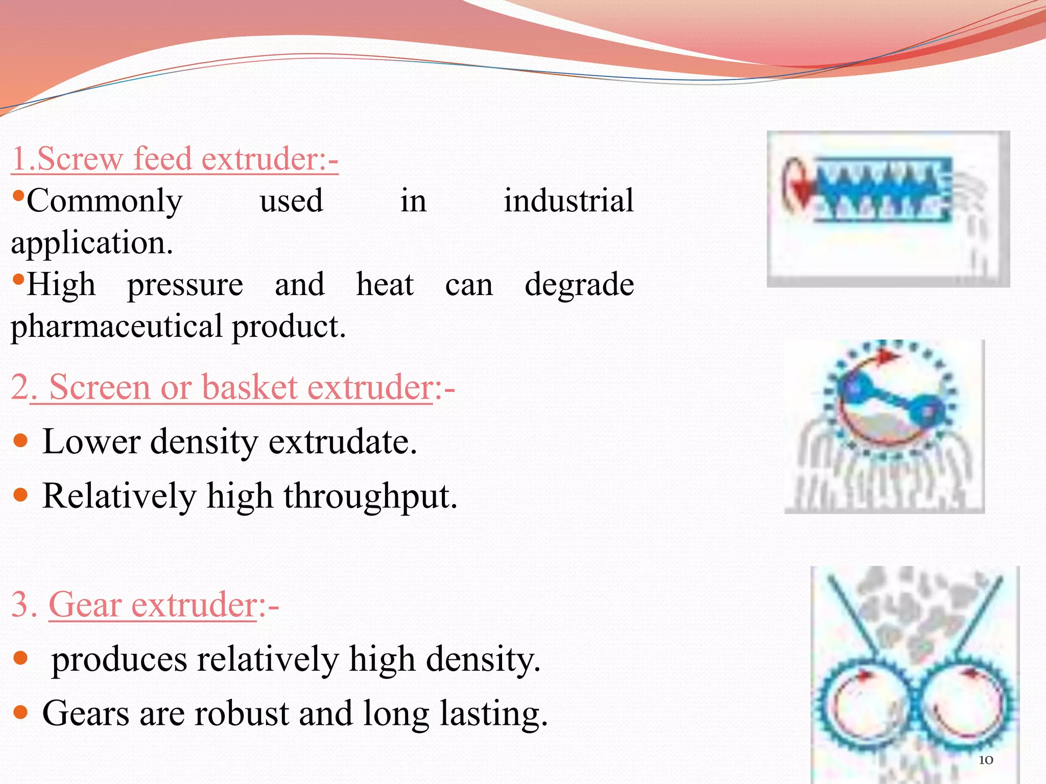 2. Screen or basket extruder:- 
 Lower density extrudate. 
 Relatively high throughput. 
3. Gear extruder:- 
 produces relatively high density. 
 Gears are robust and long lasting. 
10 
1.Screw feed extruder:- 
•Commonly used in industrial 
application. 
•High pressure and heat can degrade 
pharmaceutical product. 
 