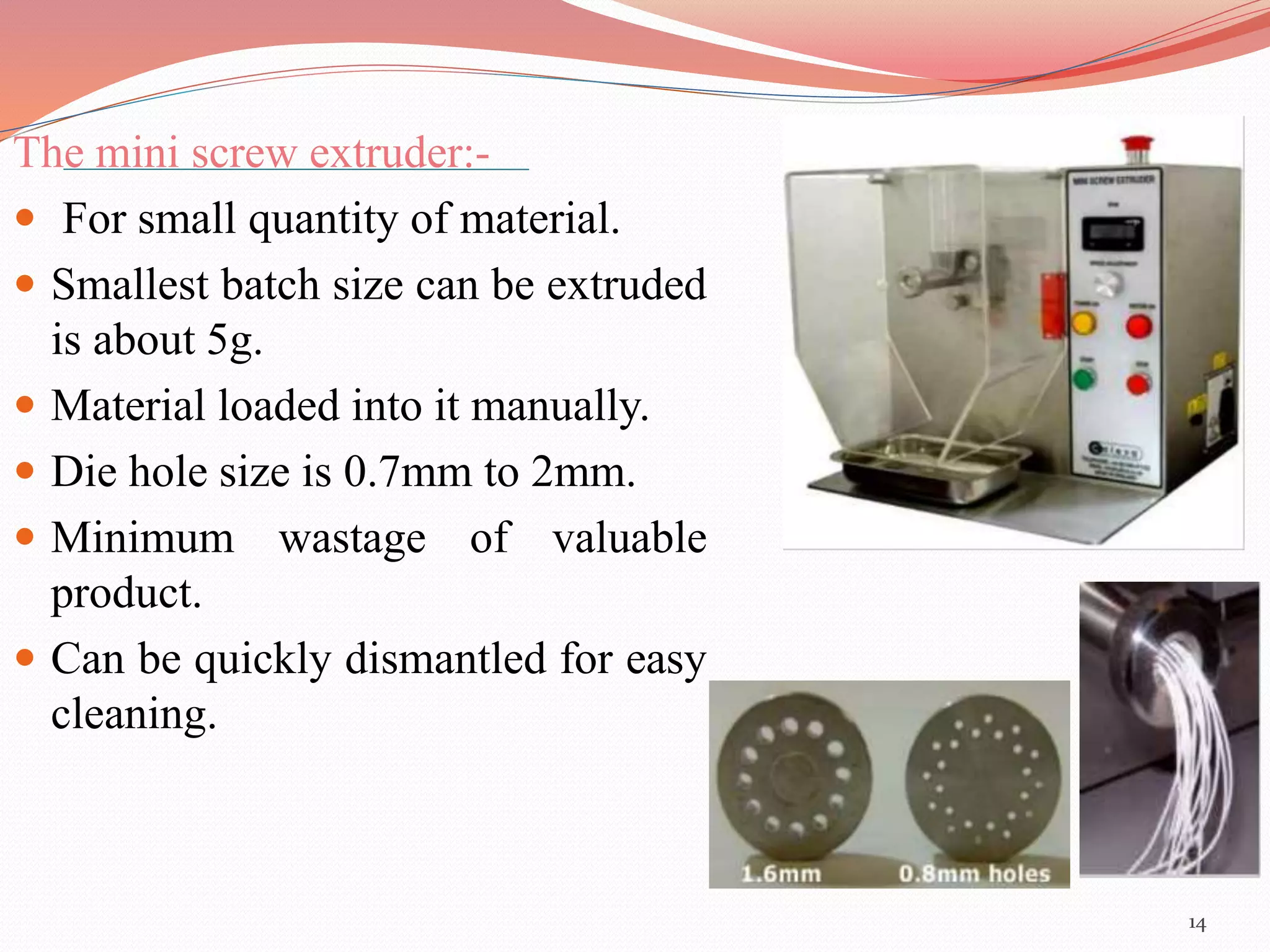 The mini screw extruder:- 
 For small quantity of material. 
 Smallest batch size can be extruded 
is about 5g. 
 Material loaded into it manually. 
 Die hole size is 0.7mm to 2mm. 
 Minimum wastage of valuable 
product. 
 Can be quickly dismantled for easy 
cleaning. 
14 
 