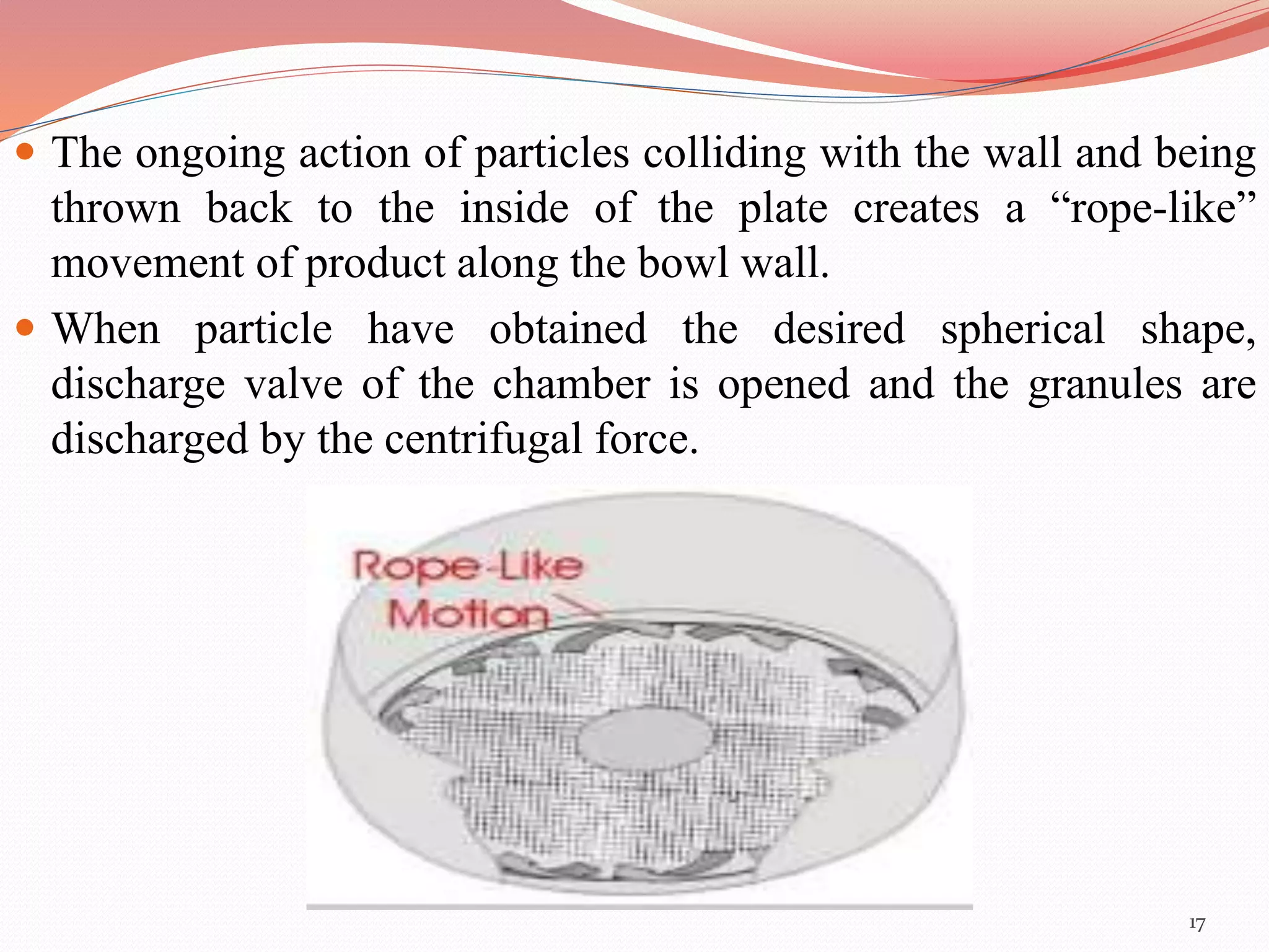  The ongoing action of particles colliding with the wall and being 
thrown back to the inside of the plate creates a “rope-like” 
movement of product along the bowl wall. 
 When particle have obtained the desired spherical shape, 
discharge valve of the chamber is opened and the granules are 
discharged by the centrifugal force. 
17 
 