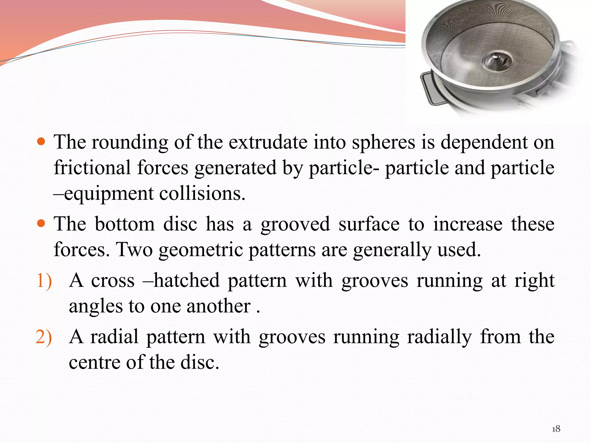  The rounding of the extrudate into spheres is dependent on 
frictional forces generated by particle- particle and particle 
–equipment collisions. 
 The bottom disc has a grooved surface to increase these 
forces. Two geometric patterns are generally used. 
1) A cross –hatched pattern with grooves running at right 
angles to one another . 
2) A radial pattern with grooves running radially from the 
centre of the disc. 
18 
 